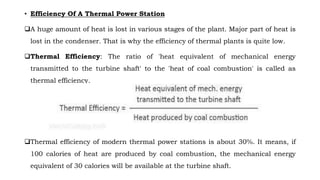 • Efficiency Of A Thermal Power Station
❑A huge amount of heat is lost in various stages of the plant. Major part of heat is
lost in the condenser. That is why the efficiency of thermal plants is quite low.
❑Thermal Efficiency: The ratio of 'heat equivalent of mechanical energy
transmitted to the turbine shaft' to the 'heat of coal combustion' is called as
thermal efficiency.
❑Thermal efficiency of modern thermal power stations is about 30%. It means, if
100 calories of heat are produced by coal combustion, the mechanical energy
equivalent of 30 calories will be available at the turbine shaft.
 