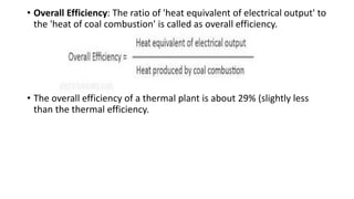 • Overall Efficiency: The ratio of 'heat equivalent of electrical output' to
the 'heat of coal combustion' is called as overall efficiency.
• The overall efficiency of a thermal plant is about 29% (slightly less
than the thermal efficiency.
 