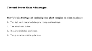 Thermal Power Plant Advantages:
The various advantages of thermal power plant compare to other plants are:
1. The fuel used coal which is quite cheap and available.
2. The initial cost is low.
3. It can be installed anywhere.
4. The generation cost is quite less.
 
