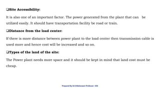 ❑Site Accessibility:
It is also one of an important factor. The power generated from the plant that can be
utilized easily. It should have transportation facility be road or train.
❑Distance from the load center:
If there is more distance between power plant to the load center then transmission cable is
used more and hence cost will be increased and so on.
❑Types of the land of the site:
The Power plant needs more space and it should be kept in mind that land cost must be
cheap.
Prepared By Dr.V.Maheswari Professor –EEE
 
