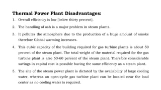 Thermal Power Plant Disadvantages:
1. Overall efficiency is low [below thirty percent].
2. The handling of ash is a major problem in steam plants.
3. It pollutes the atmosphere due to the production of a huge amount of smoke
therefore Global warming increases.
4. This cubic capacity of the building required for gas turbine plants is about 50
percent of the steam plant. The total weight of the material required for the gas
turbine plant is also 50-60 percent of the steam plant. Therefore considerable
savings in capital cost is possible having the same efficiency as a steam plant.
5. The site of the steam power plant is dictated by the availability of large cooling
water, whereas an open-cycle gas turbine plant can be located near the load
center as no cooling water is required.
 