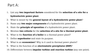 Part A:
1. List any two important factors considered for the selection of a site for a
hydroelectric power plant.
2. What is meant by the general layout of a hydroelectric power plant?
3. Name any two major components of a hydroelectric power plant.
4. State the principle of operation of a hydroelectric power plant.
5. Mention two criteria for the selection of a site for a thermal power plant.
6. What is the function of a boiler in a thermal power plant?
7. Define superheater and state its purpose.
8. What is an economizer? Why is it used in thermal power plants?
9. What is the function of an electrostatic precipitator (ESP)?
10. Differentiate between impulse turbine and reaction turbine (any one point).
 