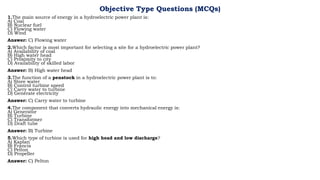 Objective Type Questions (MCQs)
1.The main source of energy in a hydroelectric power plant is:
A) Coal
B) Nuclear fuel
C) Flowing water
D) Wind
Answer: C) Flowing water
2.Which factor is most important for selecting a site for a hydroelectric power plant?
A) Availability of coal
B) High water head
C) Proximity to city
D) Availability of skilled labor
Answer: B) High water head
3.The function of a penstock in a hydroelectric power plant is to:
A) Store water
B) Control turbine speed
C) Carry water to turbine
D) Generate electricity
Answer: C) Carry water to turbine
4.The component that converts hydraulic energy into mechanical energy is:
A) Generator
B) Turbine
C) Transformer
D) Draft tube
Answer: B) Turbine
5.Which type of turbine is used for high head and low discharge?
A) Kaplan
B) Francis
C) Pelton
D) Propeller
Answer: C) Pelton
 