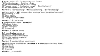 6.The basic principle of a thermal power plant is:
A) Chemical energy → Electrical energy
B) Mechanical energy → Electrical energy
C) Thermal energy → Mechanical energy → Electrical energy
D) Nuclear energy → Electrical energy
Answer: C) Thermal energy → Mechanical energy → Electrical energy
7.Which factor is NOT considered for selecting a thermal power plant site?
A) Availability of fuel
B) Water supply
C) Scenic beauty
D) Transportation facilities
Answer: C) Scenic beauty
8.The main function of a boiler is to:
A) Produce steam
B) Condense steam
C) Heat feed water
D) Remove ash
Answer: A) Produce steam
9.A superheater is used to:
A) Increase steam pressure
B) Remove moisture from steam
C) Increase steam temperature
D) Condense steam
Answer: C) Increase steam temperature
10Which device improves the efficiency of a boiler by heating feed water?
A) Condenser
B) Superheater
C) Economizer
D) Chimney
Answer: C) Economizer
 