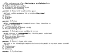 11.The main purpose of an electrostatic precipitator is to:
A) Control steam pressure
B) Reduce smoke temperature
C) Remove fly ash from flue gases
D) Increase boiler efficiency
Answer: C) Remove fly ash from flue gases
12.Which turbine works on the principle of impulse?
A) Francis
B) Kaplan
C) Reaction
D) Pelton
Answer: D) Pelton
13.In a reaction turbine, energy transfer takes place due to:
A) Kinetic energy only
B) Pressure energy only
C) Both pressure and kinetic energy
D) Potential energy only
Answer: C) Both pressure and kinetic energy
14.The function of a condenser in a thermal power plant is to:
A) Increase steam pressure
B) Convert steam into water
C) Remove impurities
D) Generate power
Answer: B) Convert steam into water
15.Which of the following is used to cool circulating water in thermal power plants?
A) Boiler
B) Cooling tower
C) Economizer
D) Chimney
Answer: B) Cooling tower
 