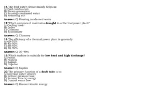16.The feed water circuit mainly helps in:
A) Fuel combustion
B) Steam generation
C) Reusing condensed water
D) Removing ash
Answer: C) Reusing condensed water
17.Which component maintains draught in a thermal power plant?
A) Cooling tower
B) Boiler
C) Chimney
D) Economizer
Answer: C) Chimney
18.The efficiency of a thermal power plant is generally:
A) 60–70%
B) 45–50%
C) 30–40%
D) 80–90%
Answer: C) 30–40%
19.Which turbine is suitable for low head and high discharge?
A) Pelton
B) Francis
C) Kaplan
D) Impulse
Answer: C) Kaplan
20.The primary function of a draft tube is to:
A) Increase water velocity
B) Reduce pressure loss
C) Recover kinetic energy
D) Control water flow
Answer: C) Recover kinetic energy
 