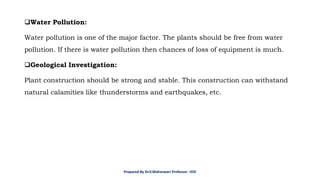 ❑Water Pollution:
Water pollution is one of the major factor. The plants should be free from water
pollution. If there is water pollution then chances of loss of equipment is much.
❑Geological Investigation:
Plant construction should be strong and stable. This construction can withstand
natural calamities like thunderstorms and earthquakes, etc.
Prepared By Dr.V.Maheswari Professor –EEE
 