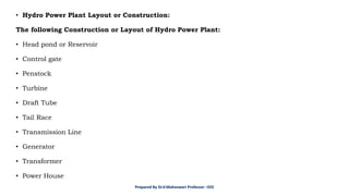 • Hydro Power Plant Layout or Construction:
The following Construction or Layout of Hydro Power Plant:
• Head pond or Reservoir
• Control gate
• Penstock
• Turbine
• Draft Tube
• Tail Race
• Transmission Line
• Generator
• Transformer
• Power House
Prepared By Dr.V.Maheswari Professor –EEE
 