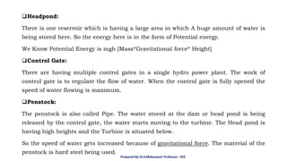 ❑Headpond:
There is one reservoir which is having a large area in which A huge amount of water is
being stored here. So the energy here is in the form of Potential energy.
We Know Potential Energy is mgh [Mass*Gravitational force* Height]
❑Control Gate:
There are having multiple control gates in a single hydro power plant. The work of
control gate is to regulate the flow of water. When the control gate is fully opened the
speed of water flowing is maximum.
❑Penstock:
The penstock is also called Pipe. The water stored at the dam or head pond is being
released by the control gate, the water starts moving to the turbine. The Head pond is
having high heights and the Turbine is situated below.
So the speed of water gets increased because of gravitational force. The material of the
penstock is hard steel being used.
Prepared By Dr.V.Maheswari Professor –EEE
 