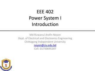 EEE 402
Power System I
Introduction
Md Rizwanul Arafin Neyon
Dept. of Electrical and Electronics Engineering
Chittagong Independent University
neyon@ciu.edu.bd
Cell: 01750695207
 