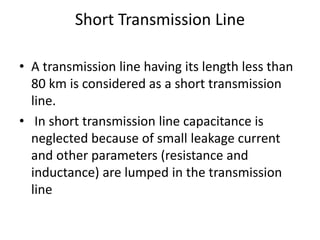 Short Transmission Line
• A transmission line having its length less than
80 km is considered as a short transmission
line.
• In short transmission line capacitance is
neglected because of small leakage current
and other parameters (resistance and
inductance) are lumped in the transmission
line
 