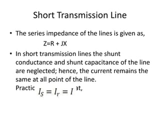 Short Transmission Line
• The series impedance of the lines is given as,
Z=R + JX
• In short transmission lines the shunt
conductance and shunt capacitance of the line
are neglected; hence, the current remains the
same at all point of the line.
Practically, we say that,
 