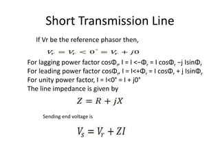 Short Transmission Line
For lagging power factor cosΦr, I = I <−Φr = I cosΦr −j IsinΦr
For leading power factor cosΦr, I = I<+Φr = I cosΦr + j IsinΦr
For unity power factor, I = I<0° = I + j0°
The line impedance is given by
Sending end voltage is
If Vr be the reference phasor then,
 
