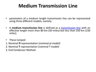 Medium Transmission Line
• parameters of a medium length transmission line can be represented
using three different models, namely:
• A medium transmission line is defined as a transmission line with an
effective length more than 80 km (50 miles) but less than 250 km (150
miles).
• These lumped
1. Nominal Π representation (nominal pi model)
2. Nominal T representation (nominal T model)
3. End Condenser Method
 