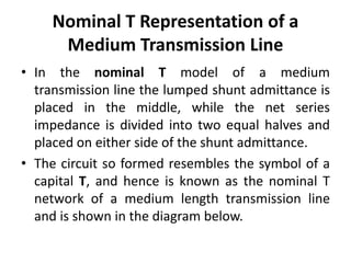 Nominal T Representation of a
Medium Transmission Line
• In the nominal T model of a medium
transmission line the lumped shunt admittance is
placed in the middle, while the net series
impedance is divided into two equal halves and
placed on either side of the shunt admittance.
• The circuit so formed resembles the symbol of a
capital T, and hence is known as the nominal T
network of a medium length transmission line
and is shown in the diagram below.
 