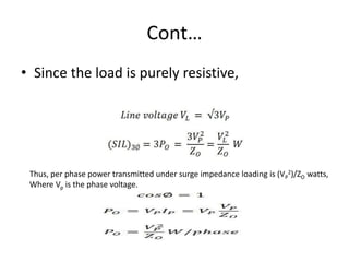 Cont…
• Since the load is purely resistive,
Thus, per phase power transmitted under surge impedance loading is (VP
2)/ZO watts,
Where Vp is the phase voltage.
 