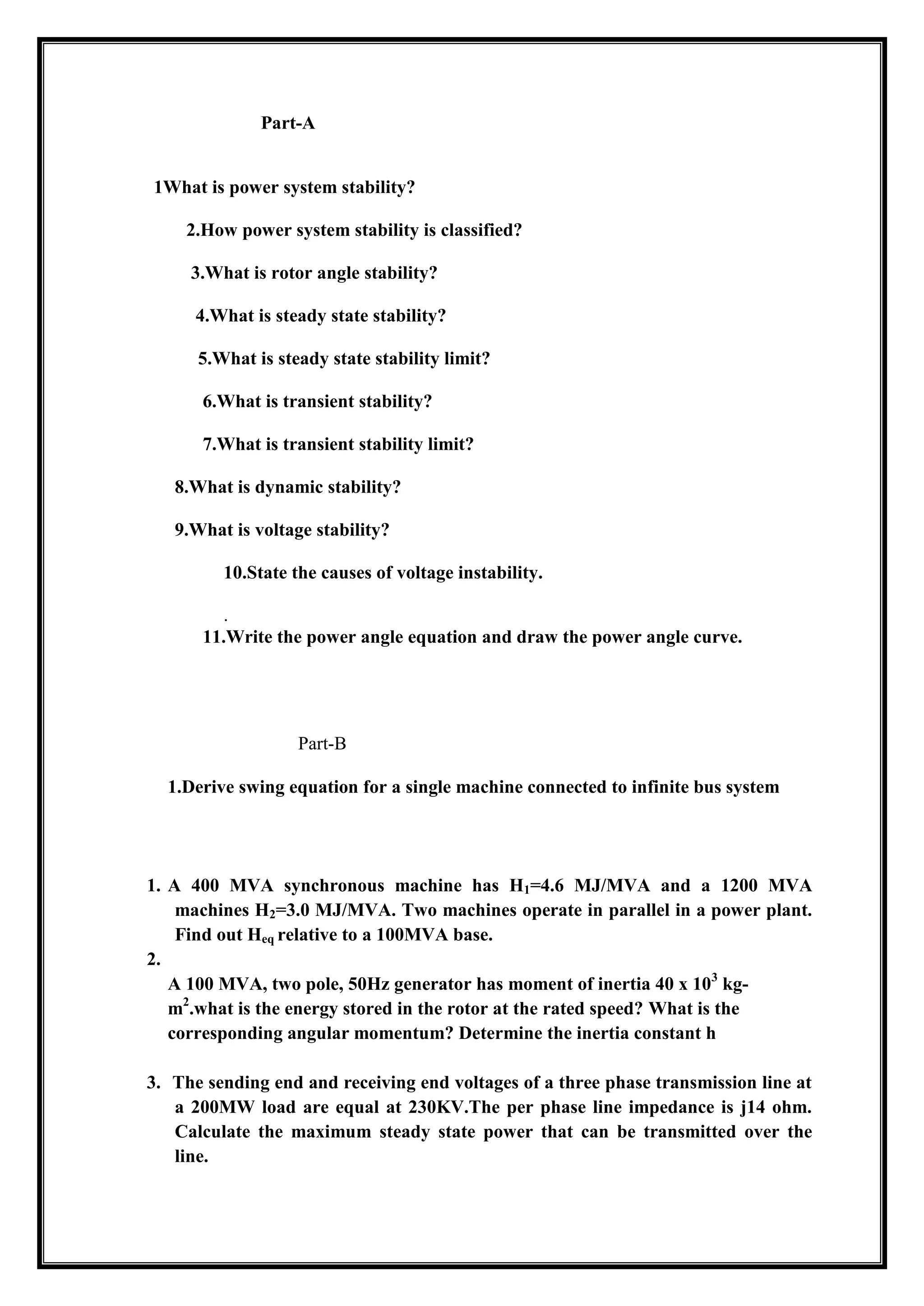 Part-A
1What is power system stability?
2.How power system stability is classified?
3.What is rotor angle stability?
4.What is steady state stability?
5.What is steady state stability limit?
6.What is transient stability?
7.What is transient stability limit?
8.What is dynamic stability?
9.What is voltage stability?
10.State the causes of voltage instability.
.
11.Write the power angle equation and draw the power angle curve.
Part-B
1.Derive swing equation for a single machine connected to infinite bus system
1. A 400 MVA synchronous machine has H1=4.6 MJ/MVA and a 1200 MVA
machines H2=3.0 MJ/MVA. Two machines operate in parallel in a power plant.
Find out Heq relative to a 100MVA base.
2.
A 100 MVA, two pole, 50Hz generator has moment of inertia 40 x 103
kg-
m2
.what is the energy stored in the rotor at the rated speed? What is the
corresponding angular momentum? Determine the inertia constant h
3. The sending end and receiving end voltages of a three phase transmission line at
a 200MW load are equal at 230KV.The per phase line impedance is j14 ohm.
Calculate the maximum steady state power that can be transmitted over the
line.
 
