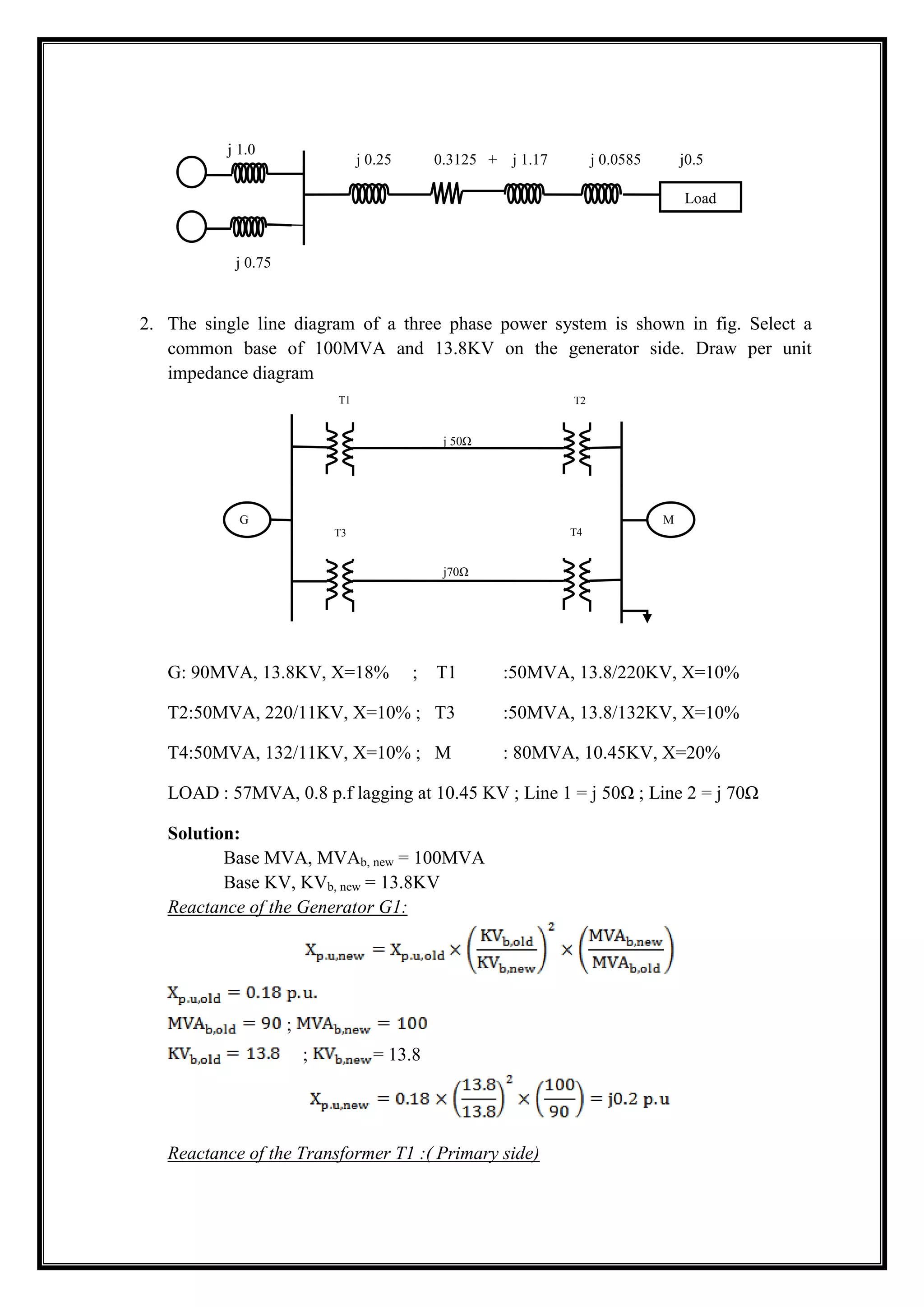 2. The single line diagram of a three phase power system is shown in fig. Select a
common base of 100MVA and 13.8KV on the generator side. Draw per unit
impedance diagram
G: 90MVA, 13.8KV, X=18% ; T1 :50MVA, 13.8/220KV, X=10%
T2:50MVA, 220/11KV, X=10% ; T3 :50MVA, 13.8/132KV, X=10%
T4:50MVA, 132/11KV, X=10% ; M : 80MVA, 10.45KV, X=20%
LOAD : 57MVA, 0.8 p.f lagging at 10.45 KV ; Line 1 = j 50Ω ; Line 2 = j 70Ω
Solution:
Base MVA, MVAb, new = 100MVA
Base KV, KVb, new = 13.8KV
Reactance of the Generator G1:
;
; = 13.8
Reactance of the Transformer T1 :( Primary side)
j 0.75
j 0.25 0.3125 + j 1.17 j 0.0585 j0.5
j 1.0
Load
j 50Ω
T1 T2
2
j70Ω
G M
T3 T4
4
 