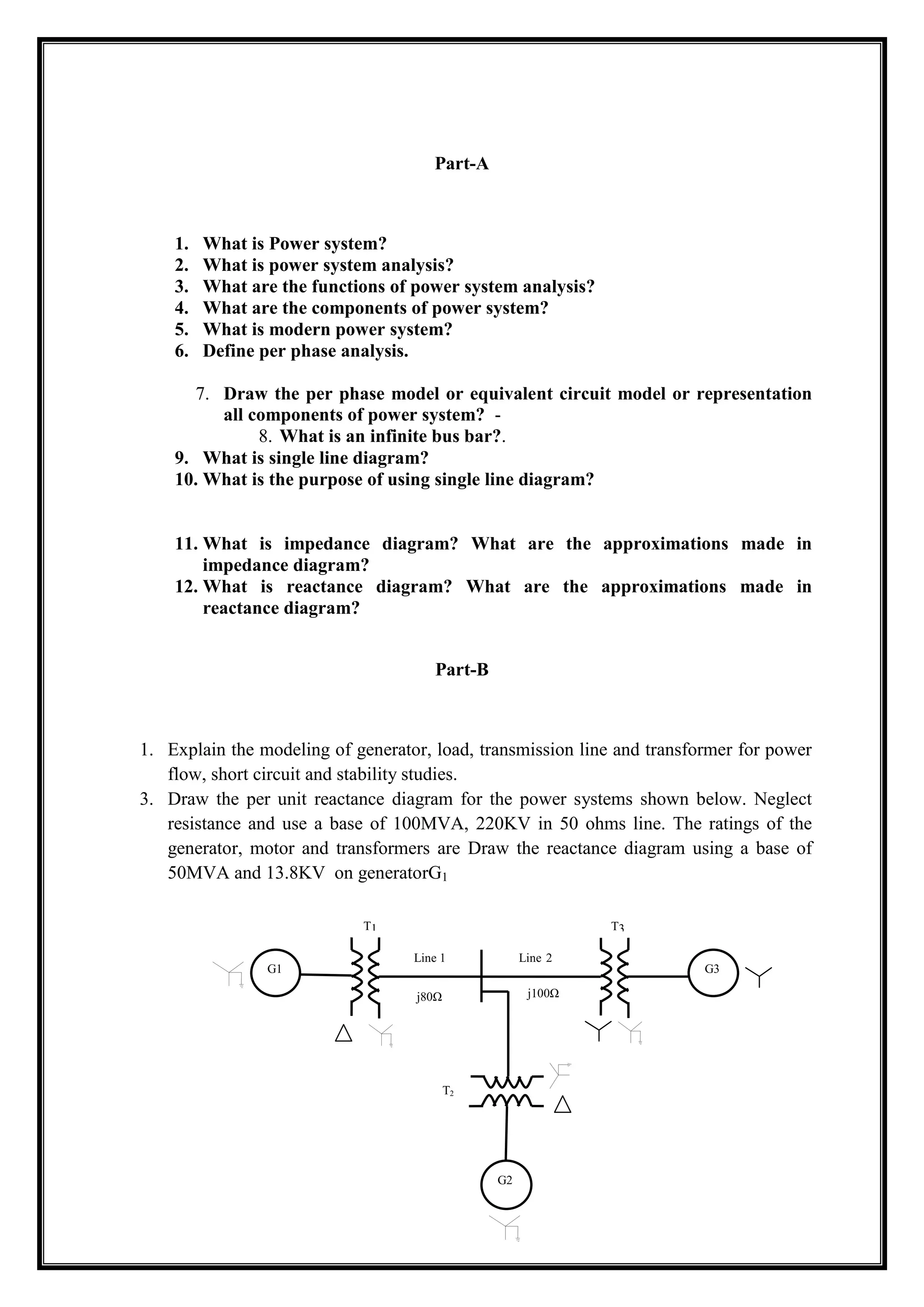 Part-A
1. What is Power system?
2. What is power system analysis?
3. What are the functions of power system analysis?
4. What are the components of power system?
5. What is modern power system?
6. Define per phase analysis.
7. Draw the per phase model or equivalent circuit model or representation
all components of power system? -
8. What is an infinite bus bar?.
9. What is single line diagram?
10. What is the purpose of using single line diagram?
11. What is impedance diagram? What are the approximations made in
impedance diagram?
12. What is reactance diagram? What are the approximations made in
reactance diagram?
Part-B
1. Explain the modeling of generator, load, transmission line and transformer for power
flow, short circuit and stability studies.
3. Draw the per unit reactance diagram for the power systems shown below. Neglect
resistance and use a base of 100MVA, 220KV in 50 ohms line. The ratings of the
generator, motor and transformers are Draw the reactance diagram using a base of
50MVA and 13.8KV on generatorG1
G1 G3
G2
T1 T3
T2
Line 1 Line 2
j80Ω j100Ω
 