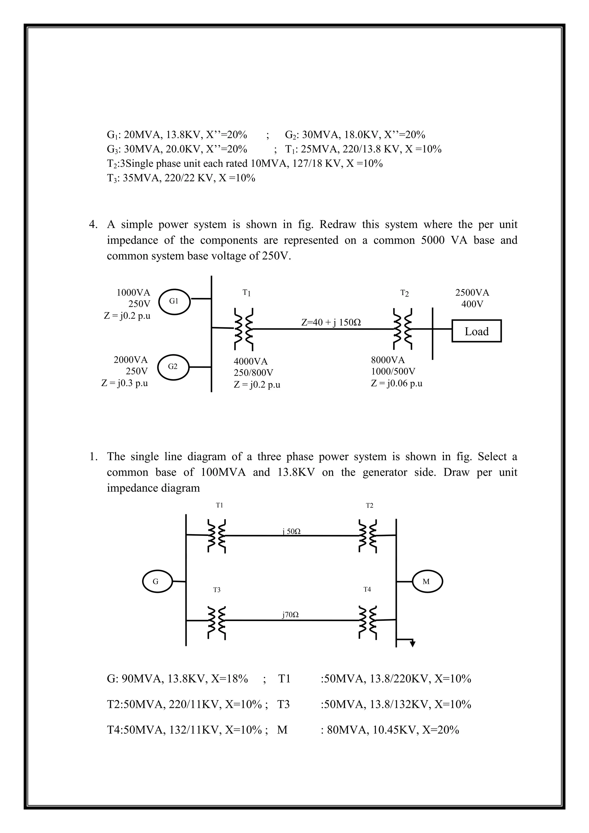 G1: 20MVA, 13.8KV, X’’=20% ; G2: 30MVA, 18.0KV, X’’=20%
G3: 30MVA, 20.0KV, X’’=20% ; T1: 25MVA, 220/13.8 KV, X =10%
T2:3Single phase unit each rated 10MVA, 127/18 KV, X =10%
T3: 35MVA, 220/22 KV, X =10%
4. A simple power system is shown in fig. Redraw this system where the per unit
impedance of the components are represented on a common 5000 VA base and
common system base voltage of 250V.
1. The single line diagram of a three phase power system is shown in fig. Select a
common base of 100MVA and 13.8KV on the generator side. Draw per unit
impedance diagram
G: 90MVA, 13.8KV, X=18% ; T1 :50MVA, 13.8/220KV, X=10%
T2:50MVA, 220/11KV, X=10% ; T3 :50MVA, 13.8/132KV, X=10%
T4:50MVA, 132/11KV, X=10% ; M : 80MVA, 10.45KV, X=20%
Z=40 + j 150Ω
G1
T1 T2
G2
Load
1000VA
250V
Z = j0.2 p.u
2000VA
250V
Z = j0.3 p.u
4000VA
250/800V
Z = j0.2 p.u
8000VA
1000/500V
Z = j0.06 p.u
2500VA
400V
j 50Ω
T1 T2
2
j70Ω
G M
T3 T4
4
 
