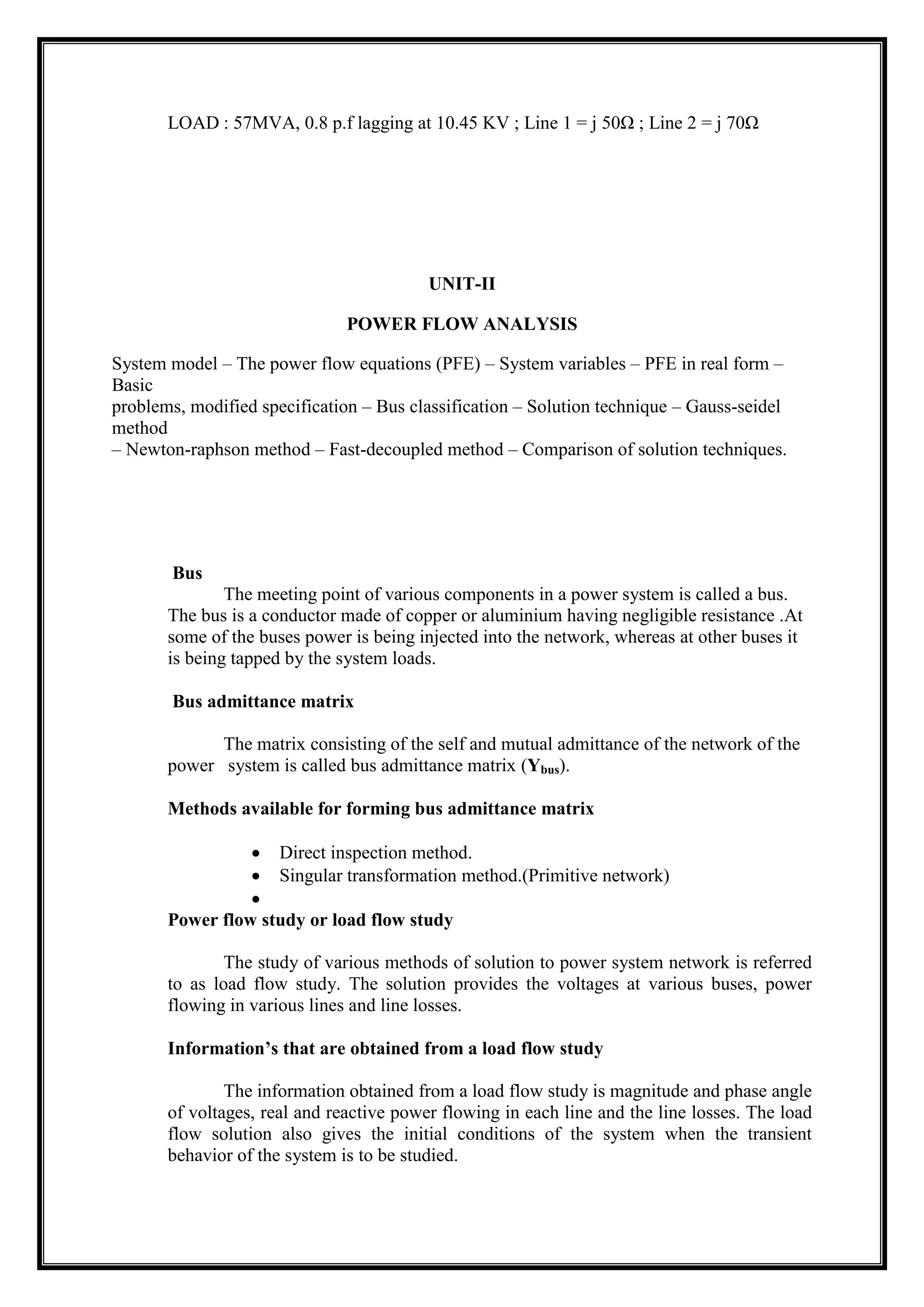 LOAD : 57MVA, 0.8 p.f lagging at 10.45 KV ; Line 1 = j 50Ω ; Line 2 = j 70Ω
UNIT-II
POWER FLOW ANALYSIS
System model – The power flow equations (PFE) – System variables – PFE in real form –
Basic
problems, modified specification – Bus classification – Solution technique – Gauss-seidel
method
– Newton-raphson method – Fast-decoupled method – Comparison of solution techniques.
Bus
The meeting point of various components in a power system is called a bus.
The bus is a conductor made of copper or aluminium having negligible resistance .At
some of the buses power is being injected into the network, whereas at other buses it
is being tapped by the system loads.
Bus admittance matrix
The matrix consisting of the self and mutual admittance of the network of the
power system is called bus admittance matrix (Ybus).
Methods available for forming bus admittance matrix
Direct inspection method.
Singular transformation method.(Primitive network)
Power flow study or load flow study
The study of various methods of solution to power system network is referred
to as load flow study. The solution provides the voltages at various buses, power
flowing in various lines and line losses.
Information’s that are obtained from a load flow study
The information obtained from a load flow study is magnitude and phase angle
of voltages, real and reactive power flowing in each line and the line losses. The load
flow solution also gives the initial conditions of the system when the transient
behavior of the system is to be studied.
 