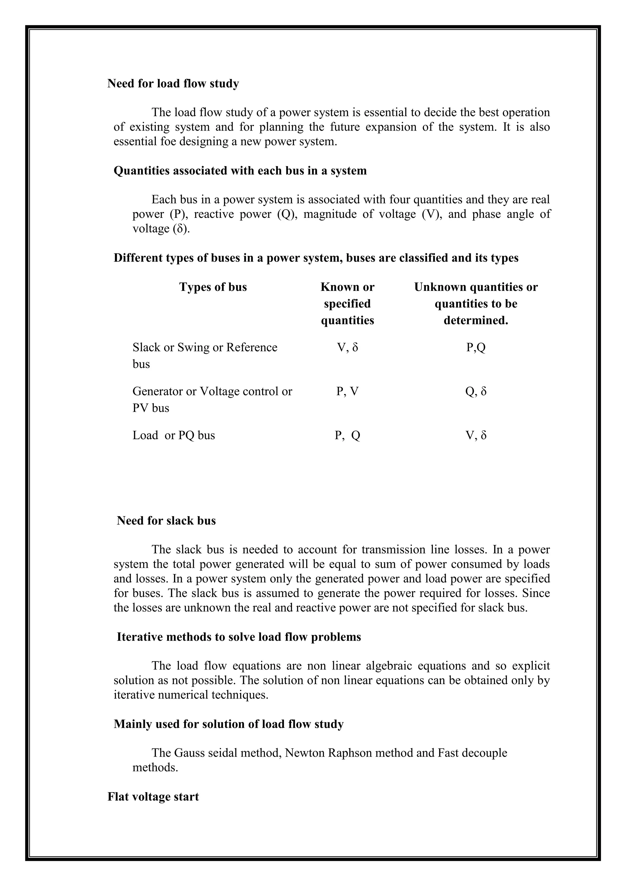 Need for load flow study
The load flow study of a power system is essential to decide the best operation
of existing system and for planning the future expansion of the system. It is also
essential foe designing a new power system.
Quantities associated with each bus in a system
Each bus in a power system is associated with four quantities and they are real
power (P), reactive power (Q), magnitude of voltage (V), and phase angle of
voltage (δ).
Different types of buses in a power system, buses are classified and its types
Types of bus Known or
specified
quantities
Unknown quantities or
quantities to be
determined.
Slack or Swing or Reference
bus
V, δ P,Q
Generator or Voltage control or
PV bus
P, V Q, δ
Load or PQ bus P, Q V, δ
Need for slack bus
The slack bus is needed to account for transmission line losses. In a power
system the total power generated will be equal to sum of power consumed by loads
and losses. In a power system only the generated power and load power are specified
for buses. The slack bus is assumed to generate the power required for losses. Since
the losses are unknown the real and reactive power are not specified for slack bus.
Iterative methods to solve load flow problems
The load flow equations are non linear algebraic equations and so explicit
solution as not possible. The solution of non linear equations can be obtained only by
iterative numerical techniques.
Mainly used for solution of load flow study
The Gauss seidal method, Newton Raphson method and Fast decouple
methods.
Flat voltage start
 