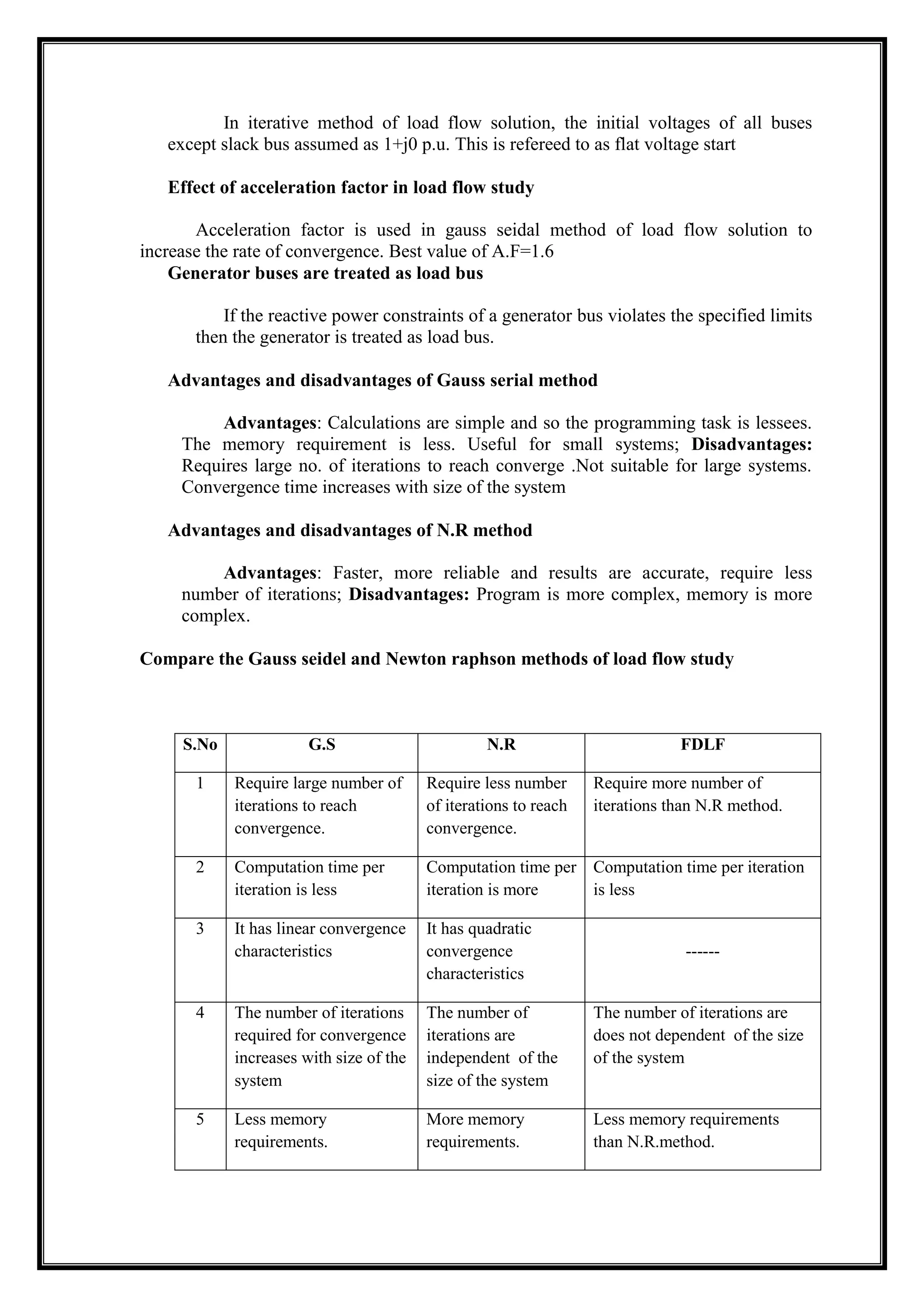 In iterative method of load flow solution, the initial voltages of all buses
except slack bus assumed as 1+j0 p.u. This is refereed to as flat voltage start
Effect of acceleration factor in load flow study
Acceleration factor is used in gauss seidal method of load flow solution to
increase the rate of convergence. Best value of A.F=1.6
Generator buses are treated as load bus
If the reactive power constraints of a generator bus violates the specified limits
then the generator is treated as load bus.
Advantages and disadvantages of Gauss serial method
Advantages: Calculations are simple and so the programming task is lessees.
The memory requirement is less. Useful for small systems; Disadvantages:
Requires large no. of iterations to reach converge .Not suitable for large systems.
Convergence time increases with size of the system
Advantages and disadvantages of N.R method
Advantages: Faster, more reliable and results are accurate, require less
number of iterations; Disadvantages: Program is more complex, memory is more
complex.
Compare the Gauss seidel and Newton raphson methods of load flow study
S.No G.S N.R FDLF
1 Require large number of
iterations to reach
convergence.
Require less number
of iterations to reach
convergence.
Require more number of
iterations than N.R method.
2 Computation time per
iteration is less
Computation time per
iteration is more
Computation time per iteration
is less
3 It has linear convergence
characteristics
It has quadratic
convergence
characteristics
------
4 The number of iterations
required for convergence
increases with size of the
system
The number of
iterations are
independent of the
size of the system
The number of iterations are
does not dependent of the size
of the system
5 Less memory
requirements.
More memory
requirements.
Less memory requirements
than N.R.method.
 