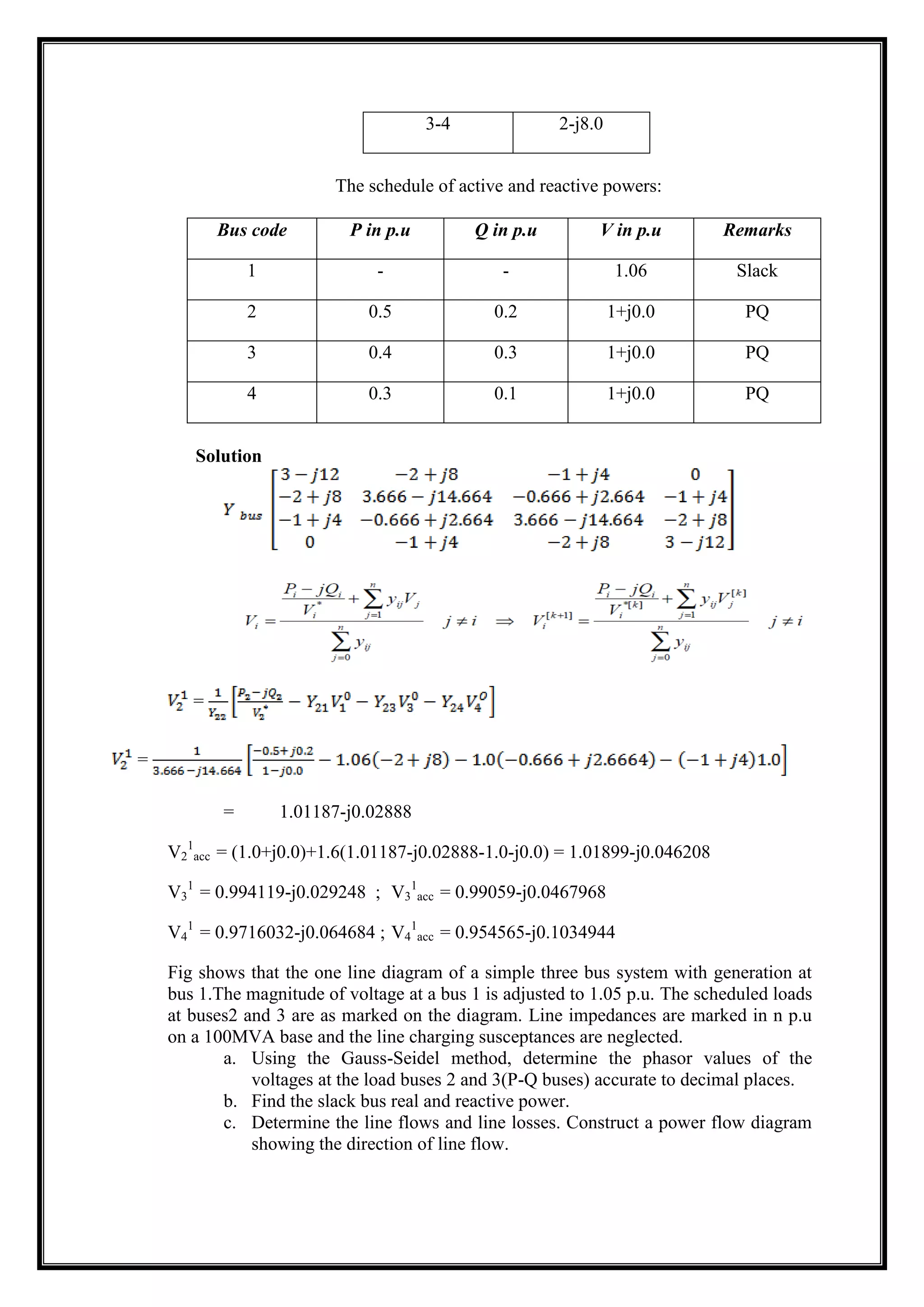 3-4 2-j8.0
The schedule of active and reactive powers:
Bus code P in p.u Q in p.u V in p.u Remarks
1 - - 1.06 Slack
2 0.5 0.2 1+j0.0 PQ
3 0.4 0.3 1+j0.0 PQ
4 0.3 0.1 1+j0.0 PQ
Solution
=
=
= 1.01187-j0.02888
V2
1
acc = (1.0+j0.0)+1.6(1.01187-j0.02888-1.0-j0.0) = 1.01899-j0.046208
V3
1
= 0.994119-j0.029248 ; V3
1
acc = 0.99059-j0.0467968
V4
1
= 0.9716032-j0.064684 ; V4
1
acc = 0.954565-j0.1034944
Fig shows that the one line diagram of a simple three bus system with generation at
bus 1.The magnitude of voltage at a bus 1 is adjusted to 1.05 p.u. The scheduled loads
at buses2 and 3 are as marked on the diagram. Line impedances are marked in n p.u
on a 100MVA base and the line charging susceptances are neglected.
a. Using the Gauss-Seidel method, determine the phasor values of the
voltages at the load buses 2 and 3(P-Q buses) accurate to decimal places.
b. Find the slack bus real and reactive power.
c. Determine the line flows and line losses. Construct a power flow diagram
showing the direction of line flow.
 