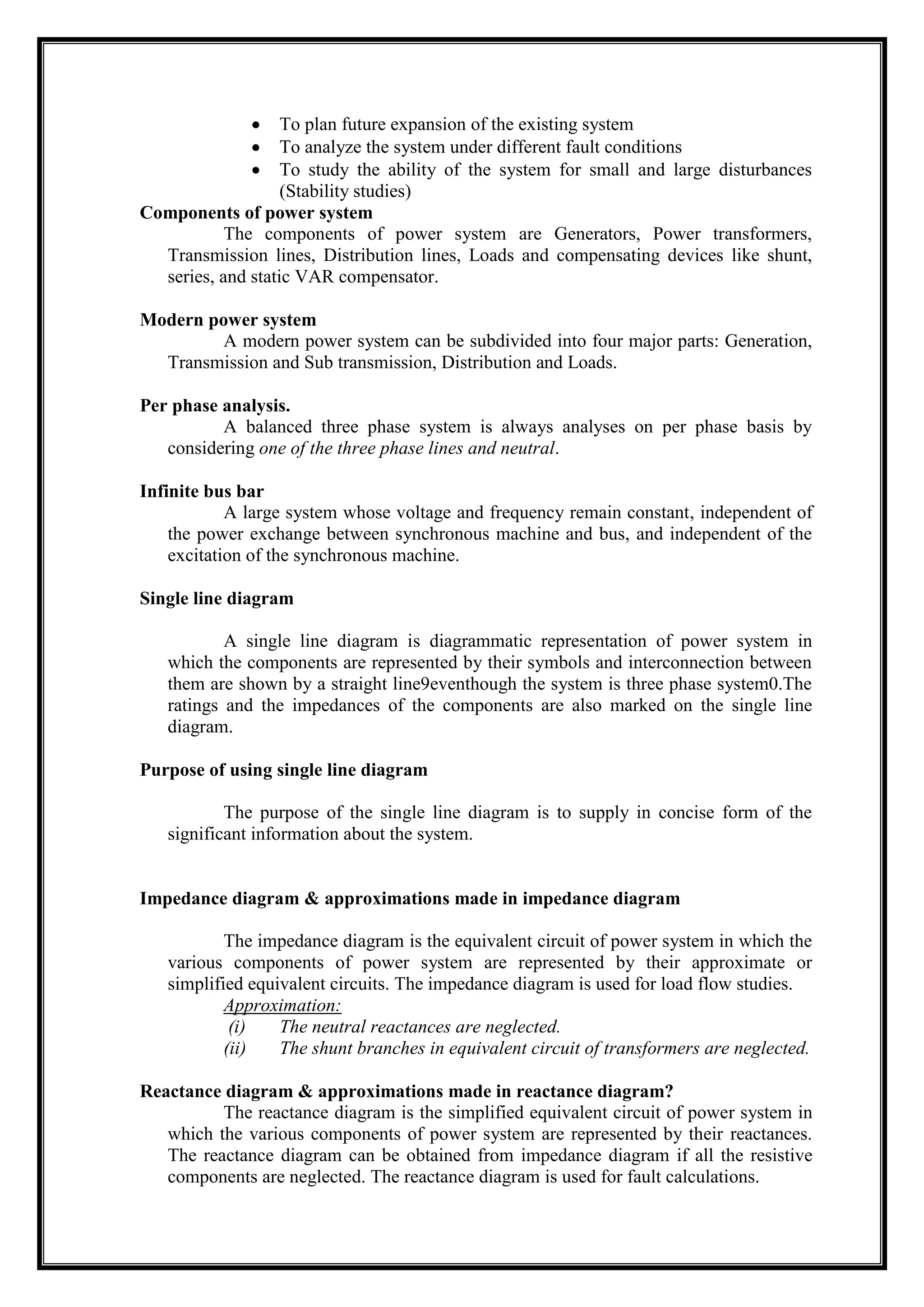 To plan future expansion of the existing system
To analyze the system under different fault conditions
To study the ability of the system for small and large disturbances
(Stability studies)
Components of power system
The components of power system are Generators, Power transformers,
Transmission lines, Distribution lines, Loads and compensating devices like shunt,
series, and static VAR compensator.
Modern power system
A modern power system can be subdivided into four major parts: Generation,
Transmission and Sub transmission, Distribution and Loads.
Per phase analysis.
A balanced three phase system is always analyses on per phase basis by
considering one of the three phase lines and neutral.
Infinite bus bar
A large system whose voltage and frequency remain constant, independent of
the power exchange between synchronous machine and bus, and independent of the
excitation of the synchronous machine.
Single line diagram
A single line diagram is diagrammatic representation of power system in
which the components are represented by their symbols and interconnection between
them are shown by a straight line9eventhough the system is three phase system0.The
ratings and the impedances of the components are also marked on the single line
diagram.
Purpose of using single line diagram
The purpose of the single line diagram is to supply in concise form of the
significant information about the system.
Impedance diagram & approximations made in impedance diagram
The impedance diagram is the equivalent circuit of power system in which the
various components of power system are represented by their approximate or
simplified equivalent circuits. The impedance diagram is used for load flow studies.
Approximation:
(i) The neutral reactances are neglected.
(ii) The shunt branches in equivalent circuit of transformers are neglected.
Reactance diagram & approximations made in reactance diagram?
The reactance diagram is the simplified equivalent circuit of power system in
which the various components of power system are represented by their reactances.
The reactance diagram can be obtained from impedance diagram if all the resistive
components are neglected. The reactance diagram is used for fault calculations.
 