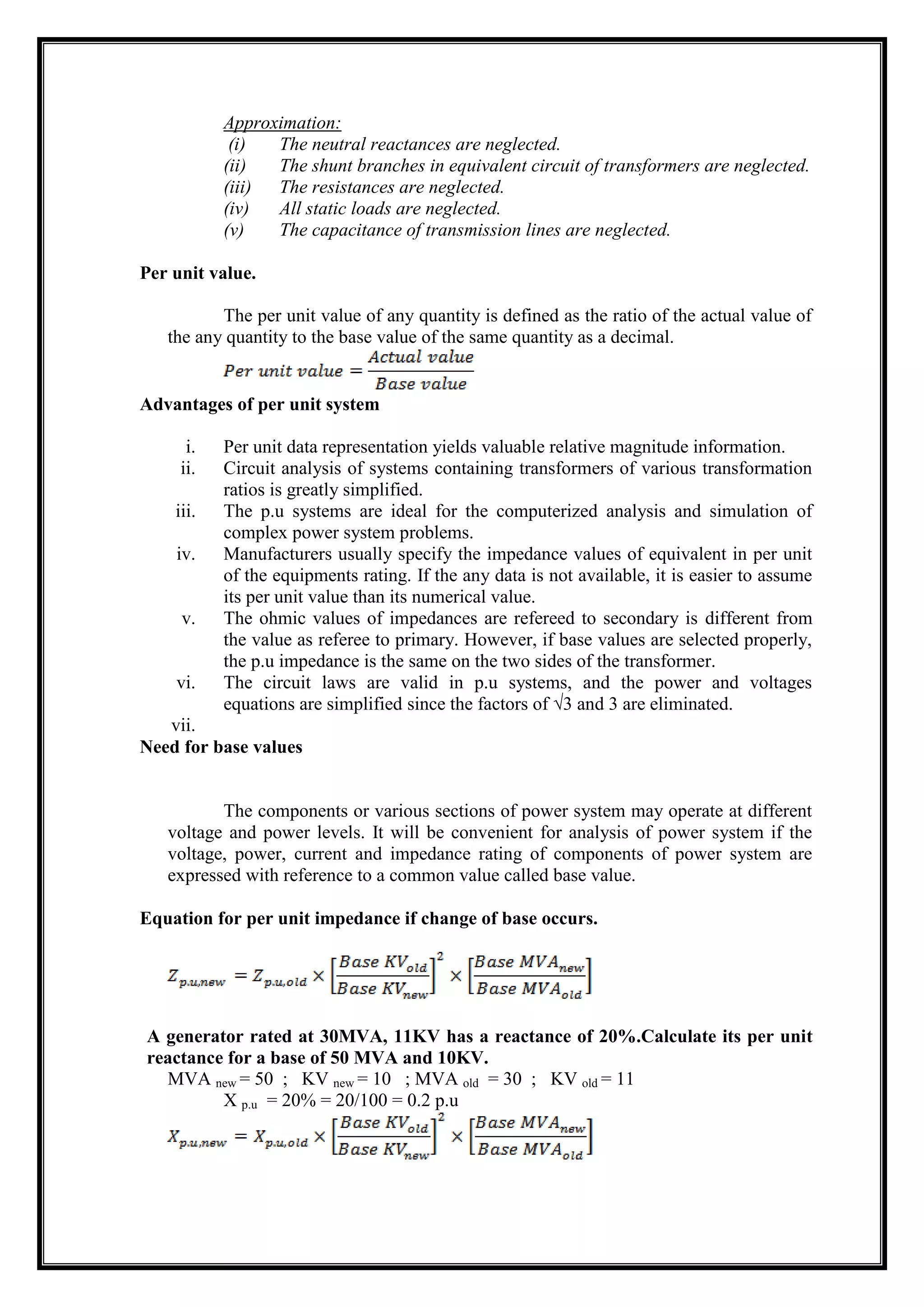 Approximation:
(i) The neutral reactances are neglected.
(ii) The shunt branches in equivalent circuit of transformers are neglected.
(iii) The resistances are neglected.
(iv) All static loads are neglected.
(v) The capacitance of transmission lines are neglected.
Per unit value.
The per unit value of any quantity is defined as the ratio of the actual value of
the any quantity to the base value of the same quantity as a decimal.
Advantages of per unit system
i. Per unit data representation yields valuable relative magnitude information.
ii. Circuit analysis of systems containing transformers of various transformation
ratios is greatly simplified.
iii. The p.u systems are ideal for the computerized analysis and simulation of
complex power system problems.
iv. Manufacturers usually specify the impedance values of equivalent in per unit
of the equipments rating. If the any data is not available, it is easier to assume
its per unit value than its numerical value.
v. The ohmic values of impedances are refereed to secondary is different from
the value as referee to primary. However, if base values are selected properly,
the p.u impedance is the same on the two sides of the transformer.
vi. The circuit laws are valid in p.u systems, and the power and voltages
equations are simplified since the factors of √3 and 3 are eliminated.
vii.
Need for base values
The components or various sections of power system may operate at different
voltage and power levels. It will be convenient for analysis of power system if the
voltage, power, current and impedance rating of components of power system are
expressed with reference to a common value called base value.
Equation for per unit impedance if change of base occurs.
A generator rated at 30MVA, 11KV has a reactance of 20%.Calculate its per unit
reactance for a base of 50 MVA and 10KV.
MVA new = 50 ; KV new = 10 ; MVA old = 30 ; KV old = 11
X p.u = 20% = 20/100 = 0.2 p.u
 