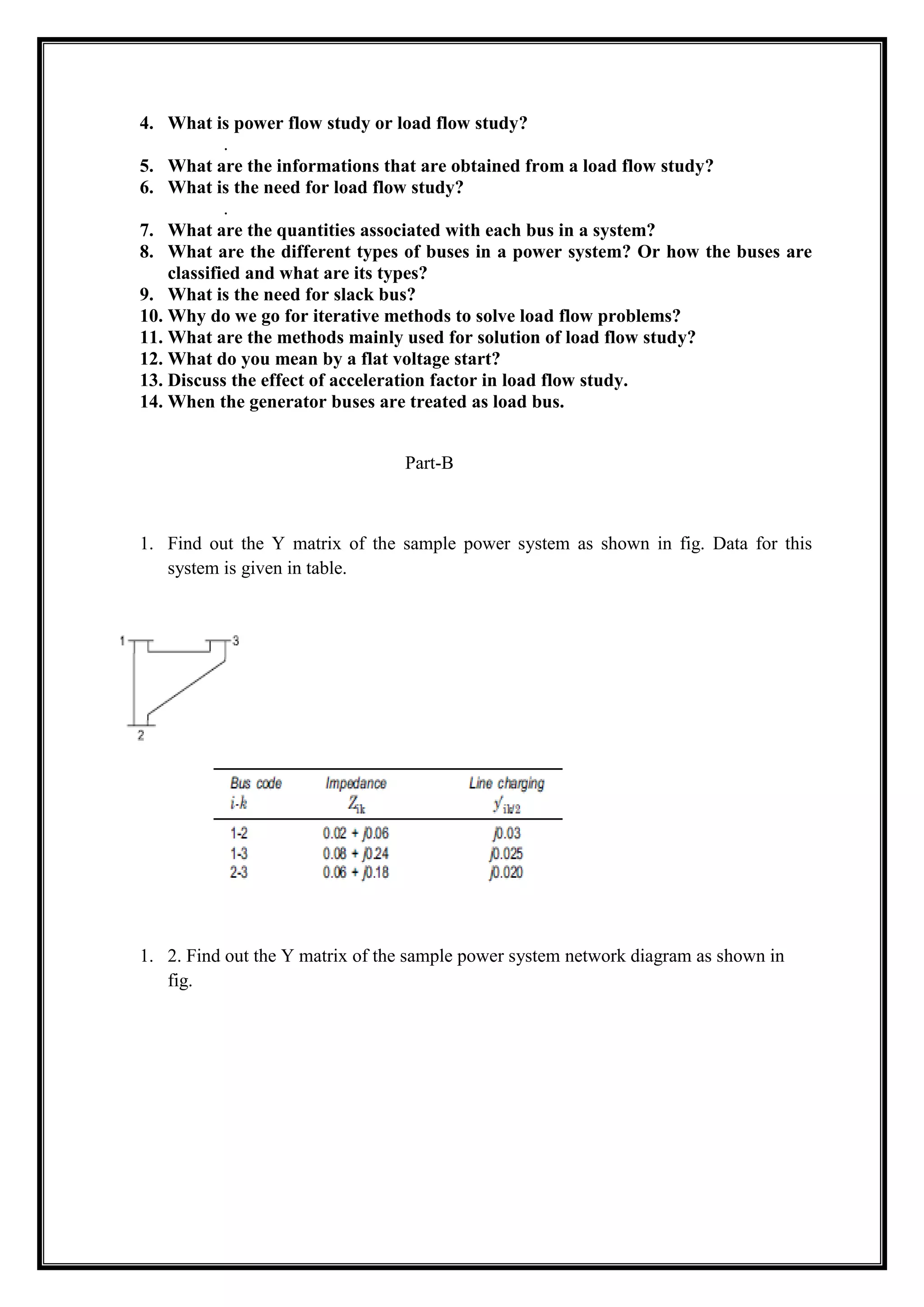 4. What is power flow study or load flow study?
.
5. What are the informations that are obtained from a load flow study?
6. What is the need for load flow study?
.
7. What are the quantities associated with each bus in a system?
8. What are the different types of buses in a power system? Or how the buses are
classified and what are its types?
9. What is the need for slack bus?
10. Why do we go for iterative methods to solve load flow problems?
11. What are the methods mainly used for solution of load flow study?
12. What do you mean by a flat voltage start?
13. Discuss the effect of acceleration factor in load flow study.
14. When the generator buses are treated as load bus.
Part-B
1. Find out the Y matrix of the sample power system as shown in fig. Data for this
system is given in table.
1. 2. Find out the Y matrix of the sample power system network diagram as shown in
fig.
 