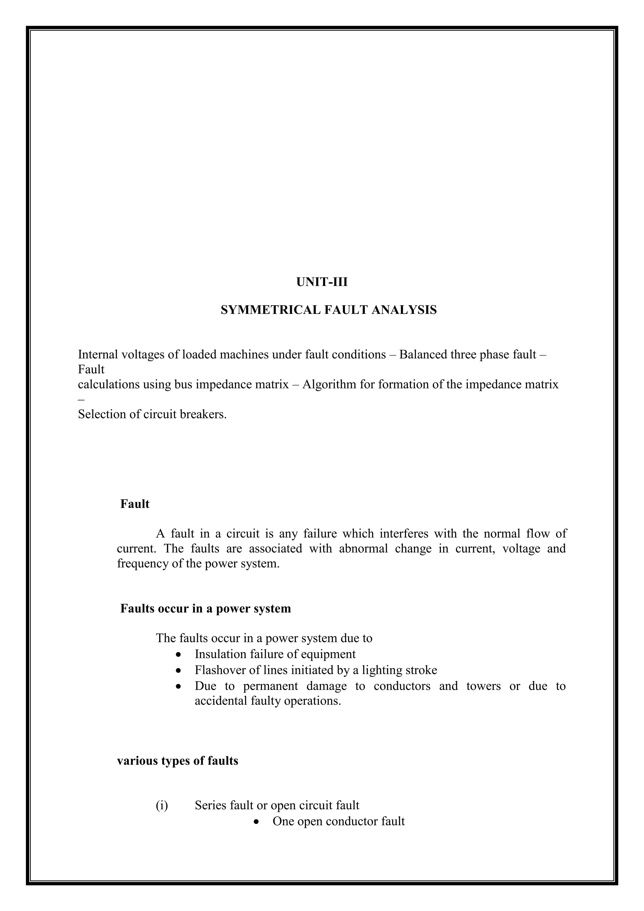 UNIT-III
SYMMETRICAL FAULT ANALYSIS
Internal voltages of loaded machines under fault conditions – Balanced three phase fault –
Fault
calculations using bus impedance matrix – Algorithm for formation of the impedance matrix
–
Selection of circuit breakers.
Fault
A fault in a circuit is any failure which interferes with the normal flow of
current. The faults are associated with abnormal change in current, voltage and
frequency of the power system.
Faults occur in a power system
The faults occur in a power system due to
Insulation failure of equipment
Flashover of lines initiated by a lighting stroke
Due to permanent damage to conductors and towers or due to
accidental faulty operations.
various types of faults
(i) Series fault or open circuit fault
One open conductor fault
 