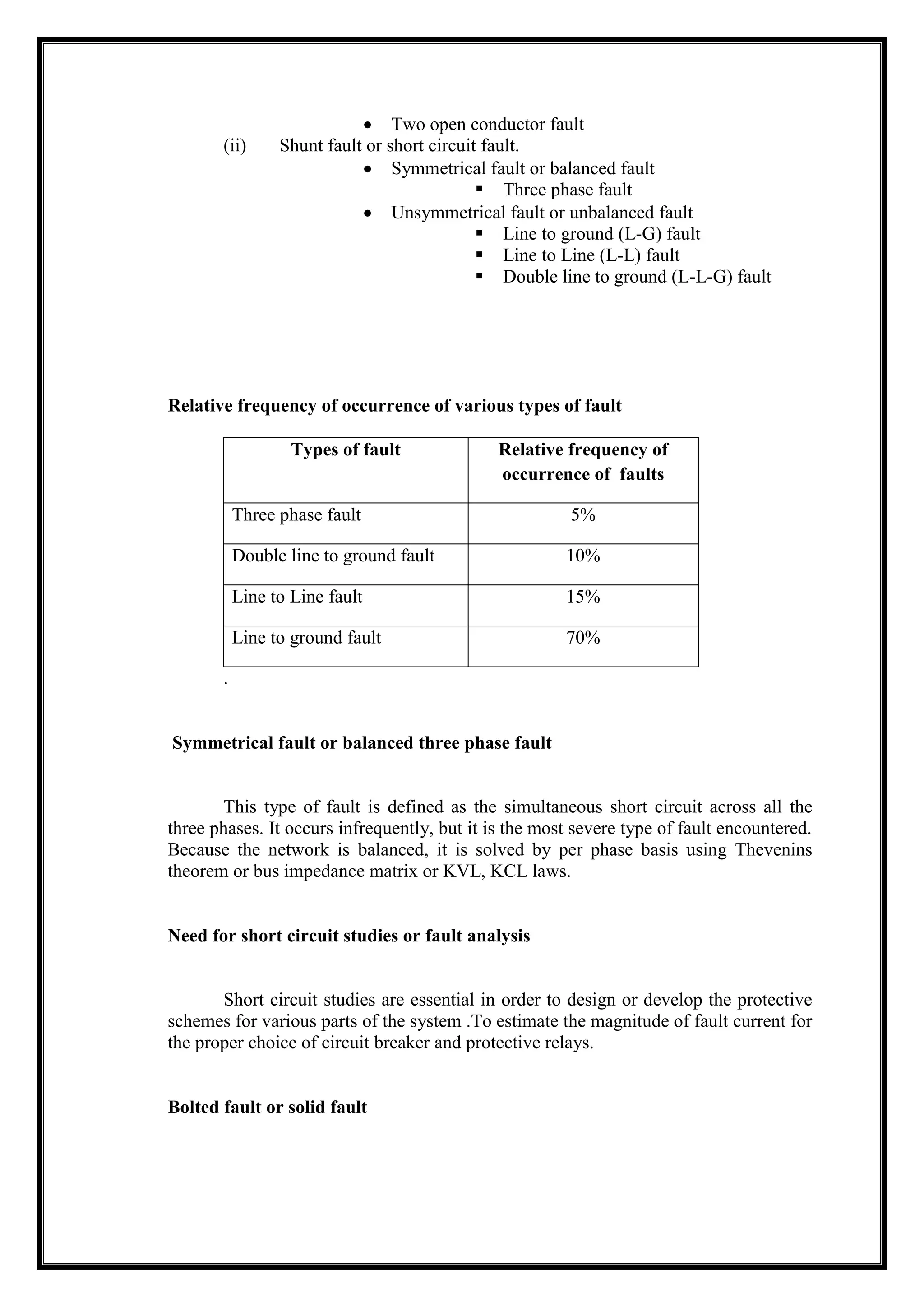 Two open conductor fault
(ii) Shunt fault or short circuit fault.
Symmetrical fault or balanced fault
 Three phase fault
Unsymmetrical fault or unbalanced fault
 Line to ground (L-G) fault
 Line to Line (L-L) fault
 Double line to ground (L-L-G) fault
Relative frequency of occurrence of various types of fault
Types of fault Relative frequency of
occurrence of faults
Three phase fault 5%
Double line to ground fault 10%
Line to Line fault 15%
Line to ground fault 70%
.
Symmetrical fault or balanced three phase fault
This type of fault is defined as the simultaneous short circuit across all the
three phases. It occurs infrequently, but it is the most severe type of fault encountered.
Because the network is balanced, it is solved by per phase basis using Thevenins
theorem or bus impedance matrix or KVL, KCL laws.
Need for short circuit studies or fault analysis
Short circuit studies are essential in order to design or develop the protective
schemes for various parts of the system .To estimate the magnitude of fault current for
the proper choice of circuit breaker and protective relays.
Bolted fault or solid fault
 