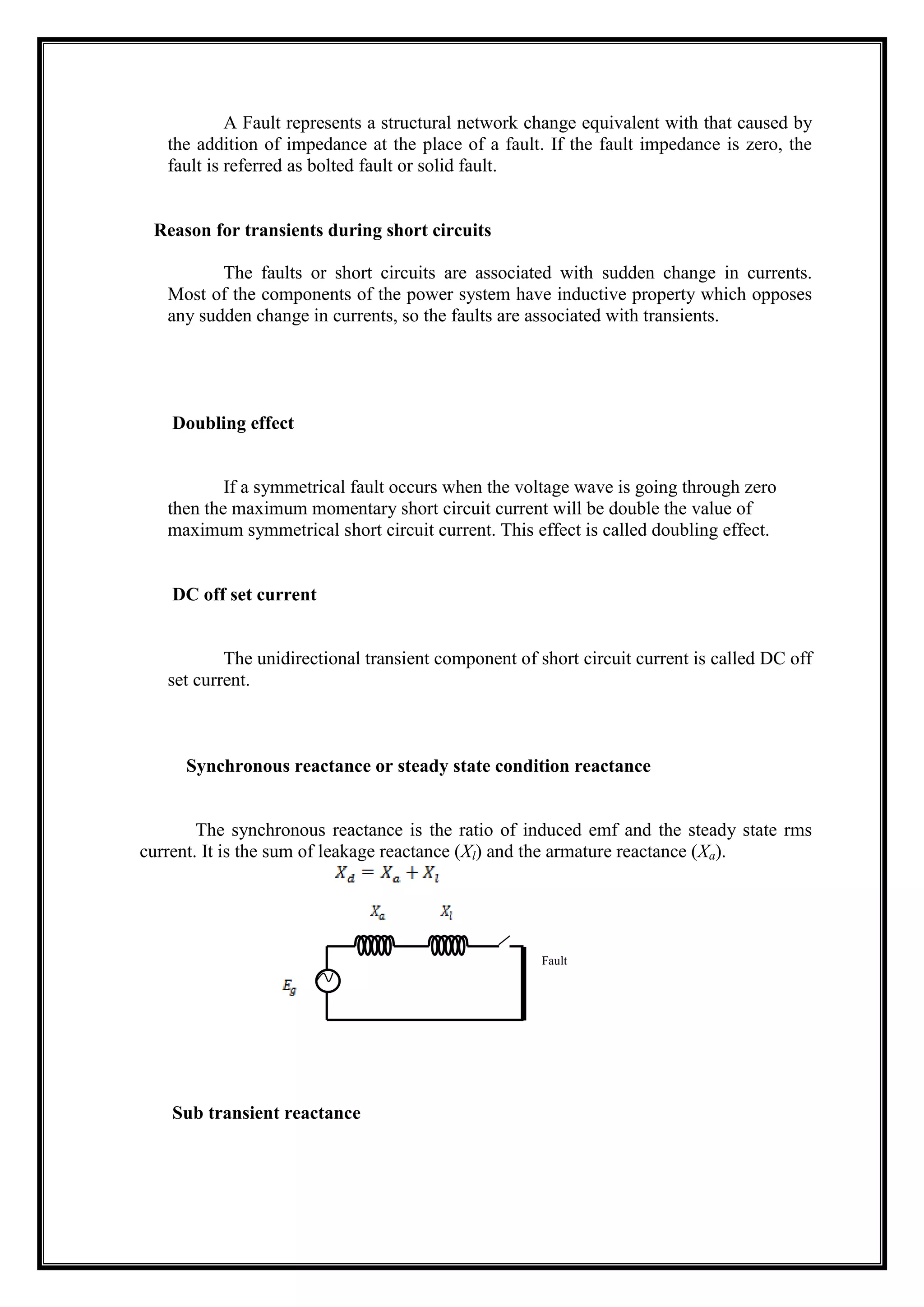 A Fault represents a structural network change equivalent with that caused by
the addition of impedance at the place of a fault. If the fault impedance is zero, the
fault is referred as bolted fault or solid fault.
Reason for transients during short circuits
The faults or short circuits are associated with sudden change in currents.
Most of the components of the power system have inductive property which opposes
any sudden change in currents, so the faults are associated with transients.
Doubling effect
If a symmetrical fault occurs when the voltage wave is going through zero
then the maximum momentary short circuit current will be double the value of
maximum symmetrical short circuit current. This effect is called doubling effect.
DC off set current
The unidirectional transient component of short circuit current is called DC off
set current.
Synchronous reactance or steady state condition reactance
The synchronous reactance is the ratio of induced emf and the steady state rms
current. It is the sum of leakage reactance (Xl) and the armature reactance (Xa).
Sub transient reactance
Fault
 