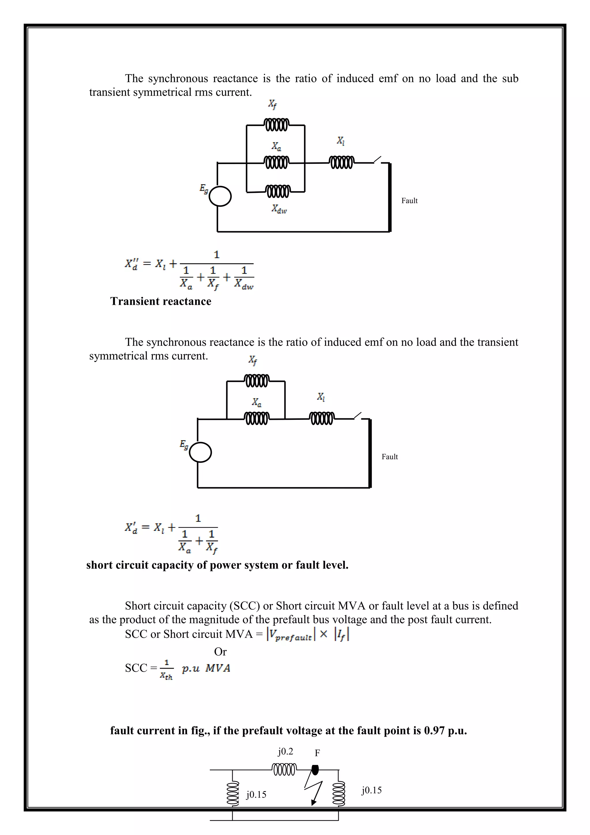 The synchronous reactance is the ratio of induced emf on no load and the sub
transient symmetrical rms current.
Transient reactance
The synchronous reactance is the ratio of induced emf on no load and the transient
symmetrical rms current.
short circuit capacity of power system or fault level.
Short circuit capacity (SCC) or Short circuit MVA or fault level at a bus is defined
as the product of the magnitude of the prefault bus voltage and the post fault current.
SCC or Short circuit MVA =
Or
SCC =
fault current in fig., if the prefault voltage at the fault point is 0.97 p.u.
Fault
Fault
j0.15j0.15
j0.2 F
 