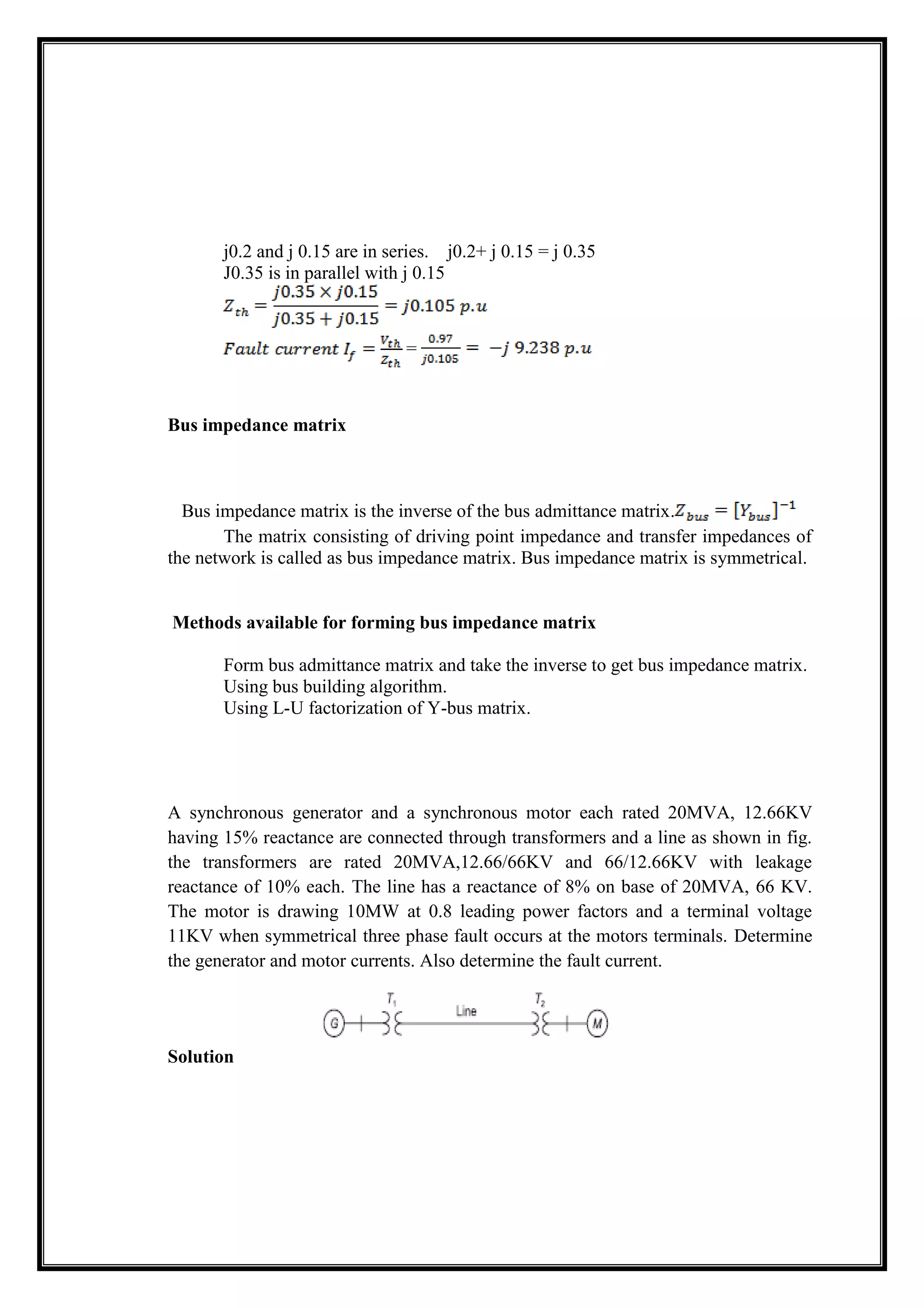 j0.2 and j 0.15 are in series. j0.2+ j 0.15 = j 0.35
J0.35 is in parallel with j 0.15
=
Bus impedance matrix
Bus impedance matrix is the inverse of the bus admittance matrix.
The matrix consisting of driving point impedance and transfer impedances of
the network is called as bus impedance matrix. Bus impedance matrix is symmetrical.
Methods available for forming bus impedance matrix
Form bus admittance matrix and take the inverse to get bus impedance matrix.
Using bus building algorithm.
Using L-U factorization of Y-bus matrix.
A synchronous generator and a synchronous motor each rated 20MVA, 12.66KV
having 15% reactance are connected through transformers and a line as shown in fig.
the transformers are rated 20MVA,12.66/66KV and 66/12.66KV with leakage
reactance of 10% each. The line has a reactance of 8% on base of 20MVA, 66 KV.
The motor is drawing 10MW at 0.8 leading power factors and a terminal voltage
11KV when symmetrical three phase fault occurs at the motors terminals. Determine
the generator and motor currents. Also determine the fault current.
Solution
 
