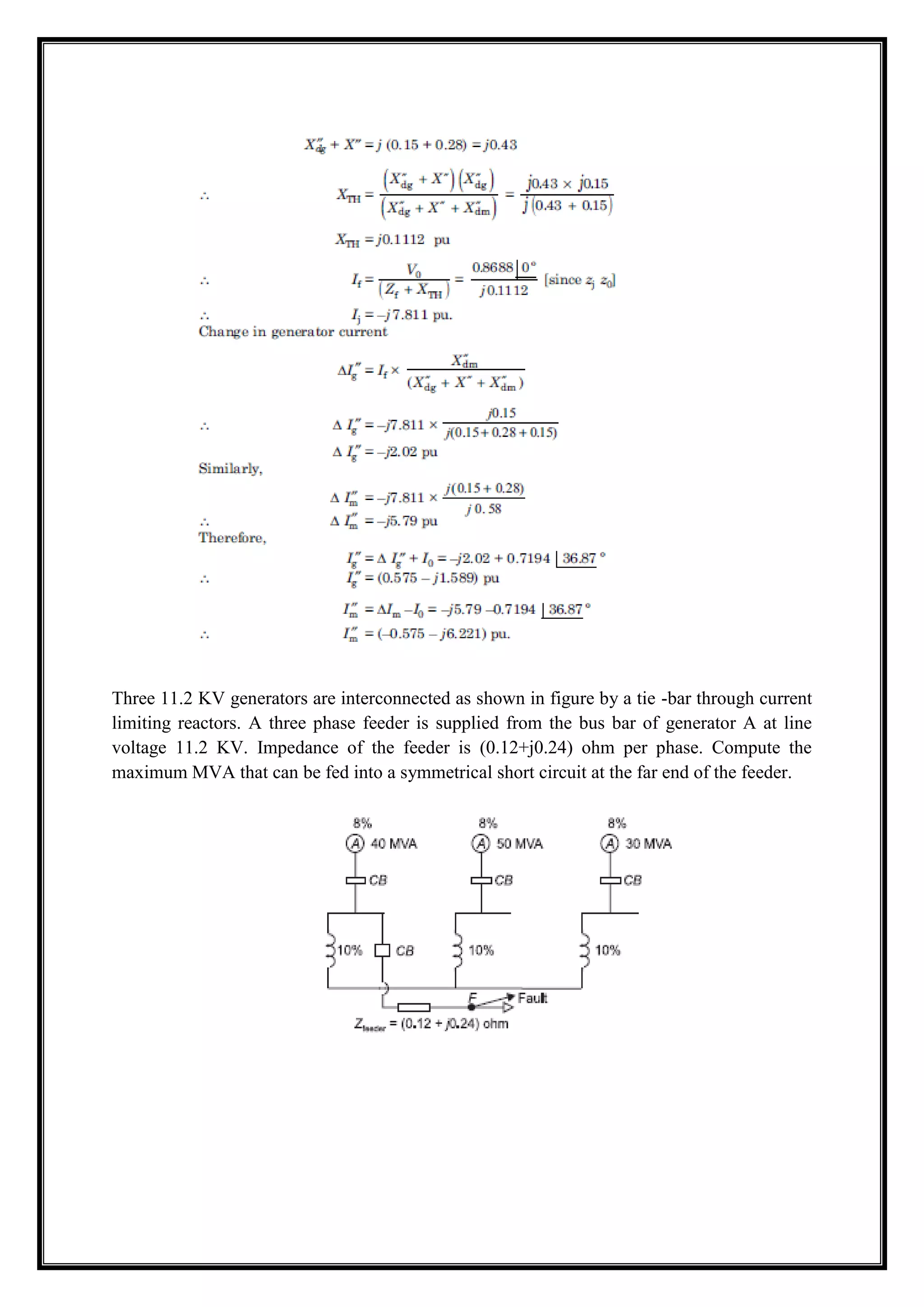 Three 11.2 KV generators are interconnected as shown in figure by a tie -bar through current
limiting reactors. A three phase feeder is supplied from the bus bar of generator A at line
voltage 11.2 KV. Impedance of the feeder is (0.12+j0.24) ohm per phase. Compute the
maximum MVA that can be fed into a symmetrical short circuit at the far end of the feeder.
 