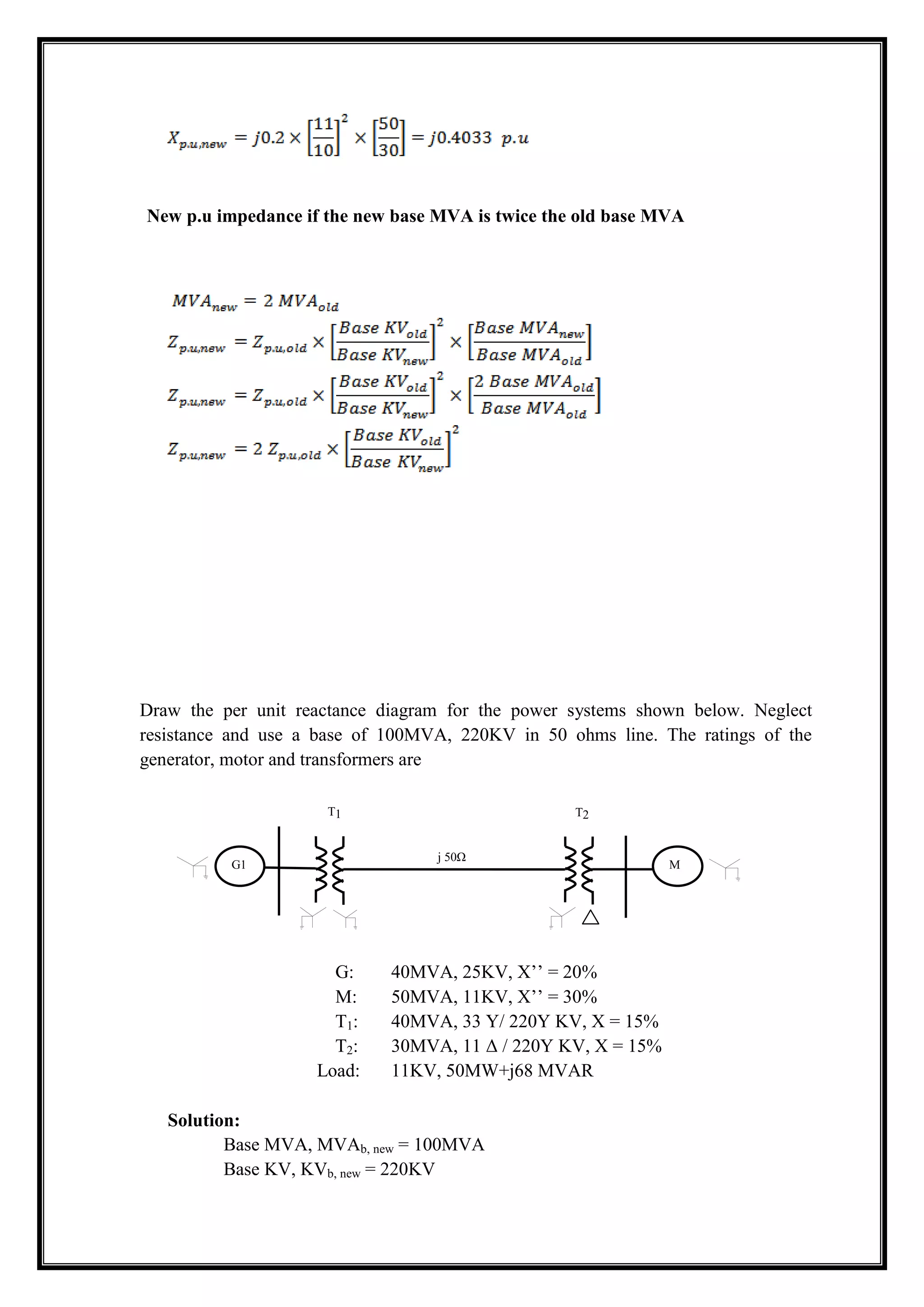 New p.u impedance if the new base MVA is twice the old base MVA
Draw the per unit reactance diagram for the power systems shown below. Neglect
resistance and use a base of 100MVA, 220KV in 50 ohms line. The ratings of the
generator, motor and transformers are
G: 40MVA, 25KV, X’’ = 20%
M: 50MVA, 11KV, X’’ = 30%
T1: 40MVA, 33 Y/ 220Y KV, X = 15%
T2: 30MVA, 11 Δ / 220Y KV, X = 15%
Load: 11KV, 50MW+j68 MVAR
Solution:
Base MVA, MVAb, new = 100MVA
Base KV, KVb, new = 220KV
j 50Ω
G1 M
T1 T2
 