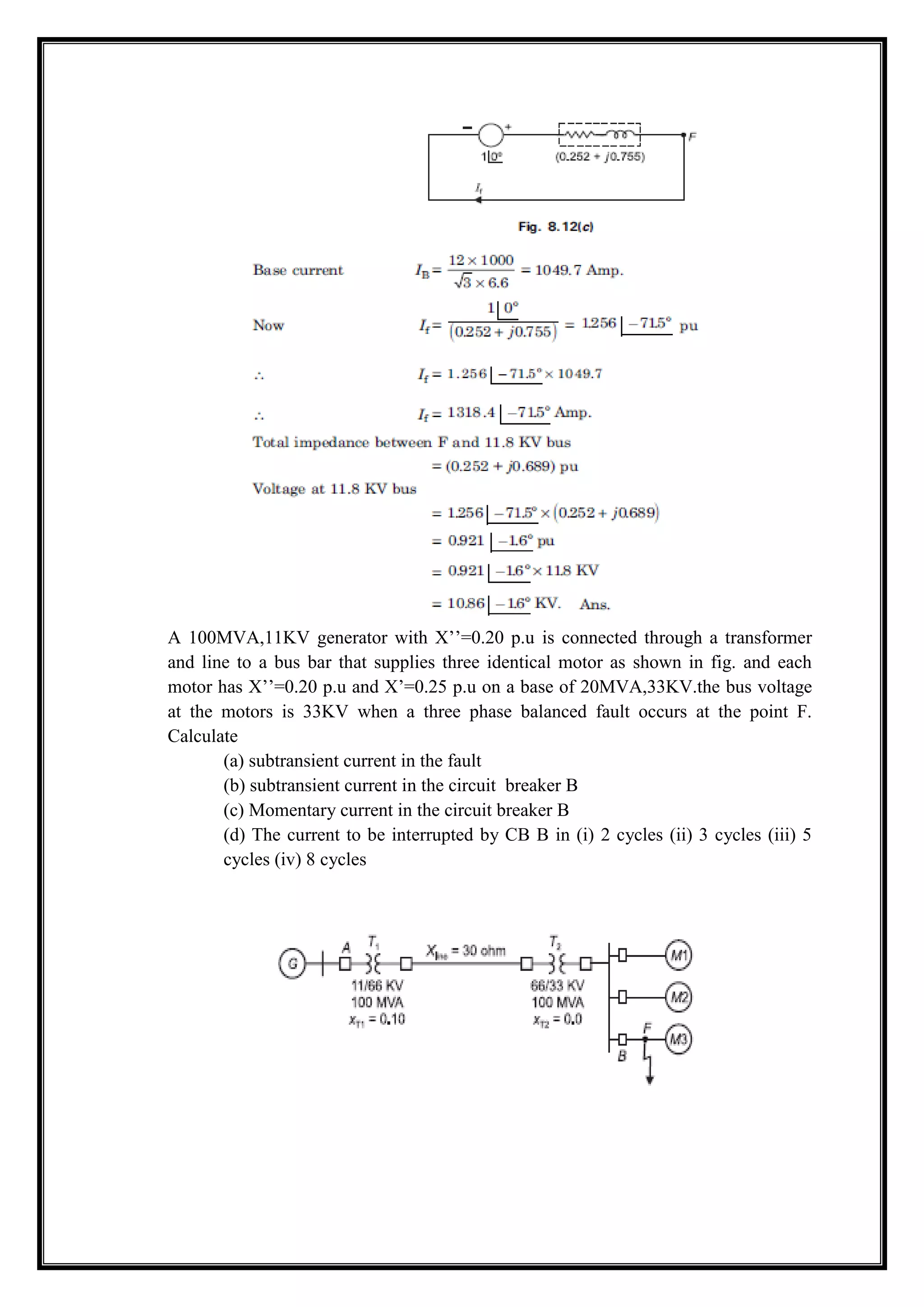 A 100MVA,11KV generator with X’’=0.20 p.u is connected through a transformer
and line to a bus bar that supplies three identical motor as shown in fig. and each
motor has X’’=0.20 p.u and X’=0.25 p.u on a base of 20MVA,33KV.the bus voltage
at the motors is 33KV when a three phase balanced fault occurs at the point F.
Calculate
(a) subtransient current in the fault
(b) subtransient current in the circuit breaker B
(c) Momentary current in the circuit breaker B
(d) The current to be interrupted by CB B in (i) 2 cycles (ii) 3 cycles (iii) 5
cycles (iv) 8 cycles
 