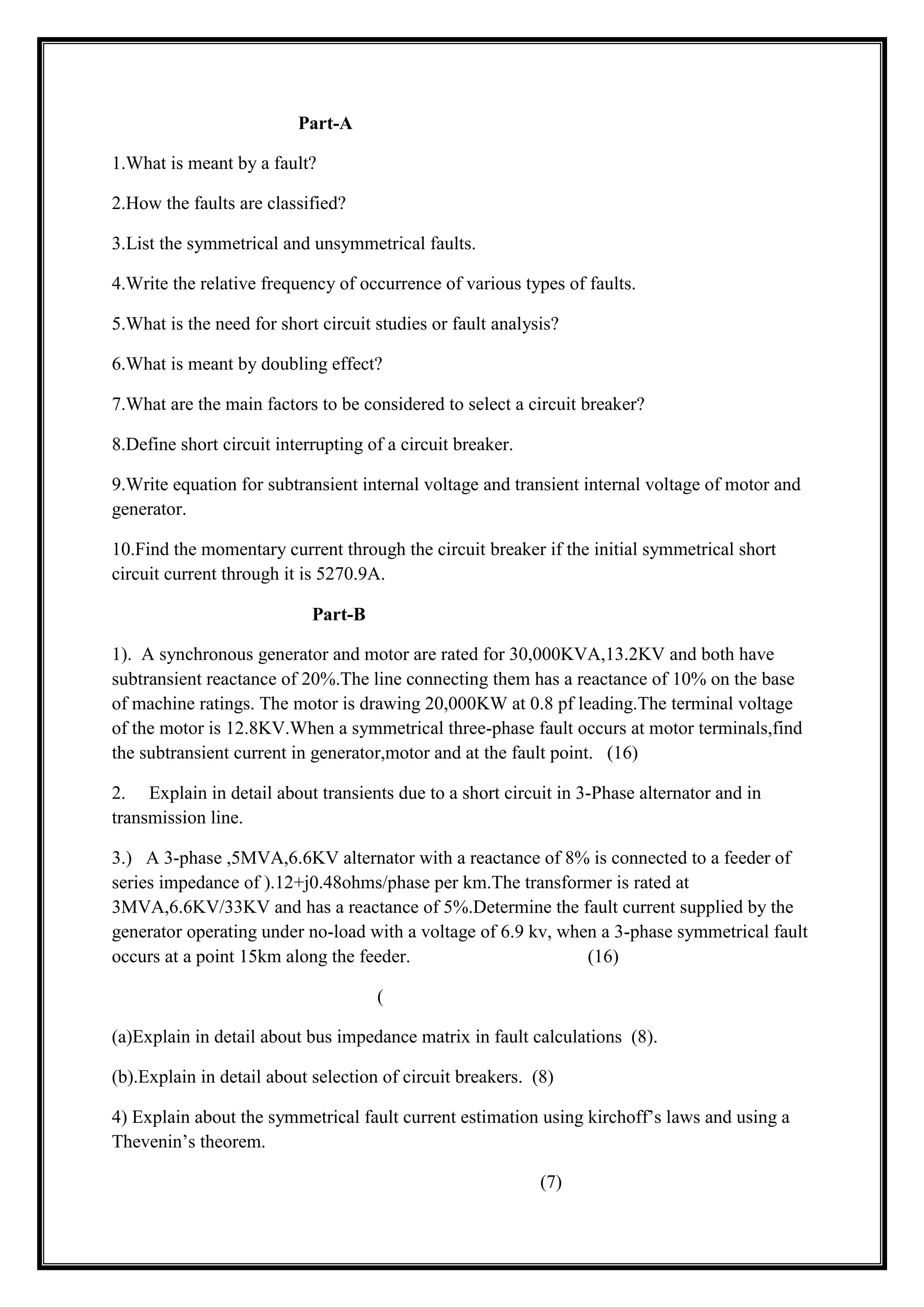 Part-A
1.What is meant by a fault?
2.How the faults are classified?
3.List the symmetrical and unsymmetrical faults.
4.Write the relative frequency of occurrence of various types of faults.
5.What is the need for short circuit studies or fault analysis?
6.What is meant by doubling effect?
7.What are the main factors to be considered to select a circuit breaker?
8.Define short circuit interrupting of a circuit breaker.
9.Write equation for subtransient internal voltage and transient internal voltage of motor and
generator.
10.Find the momentary current through the circuit breaker if the initial symmetrical short
circuit current through it is 5270.9A.
Part-B
1). A synchronous generator and motor are rated for 30,000KVA,13.2KV and both have
subtransient reactance of 20%.The line connecting them has a reactance of 10% on the base
of machine ratings. The motor is drawing 20,000KW at 0.8 pf leading.The terminal voltage
of the motor is 12.8KV.When a symmetrical three-phase fault occurs at motor terminals,find
the subtransient current in generator,motor and at the fault point. (16)
2. Explain in detail about transients due to a short circuit in 3-Phase alternator and in
transmission line.
3.) A 3-phase ,5MVA,6.6KV alternator with a reactance of 8% is connected to a feeder of
series impedance of ).12+j0.48ohms/phase per km.The transformer is rated at
3MVA,6.6KV/33KV and has a reactance of 5%.Determine the fault current supplied by the
generator operating under no-load with a voltage of 6.9 kv, when a 3-phase symmetrical fault
occurs at a point 15km along the feeder. (16)
(
(a)Explain in detail about bus impedance matrix in fault calculations (8).
(b).Explain in detail about selection of circuit breakers. (8)
4) Explain about the symmetrical fault current estimation using kirchoff’s laws and using a
Thevenin’s theorem.
(7)
 