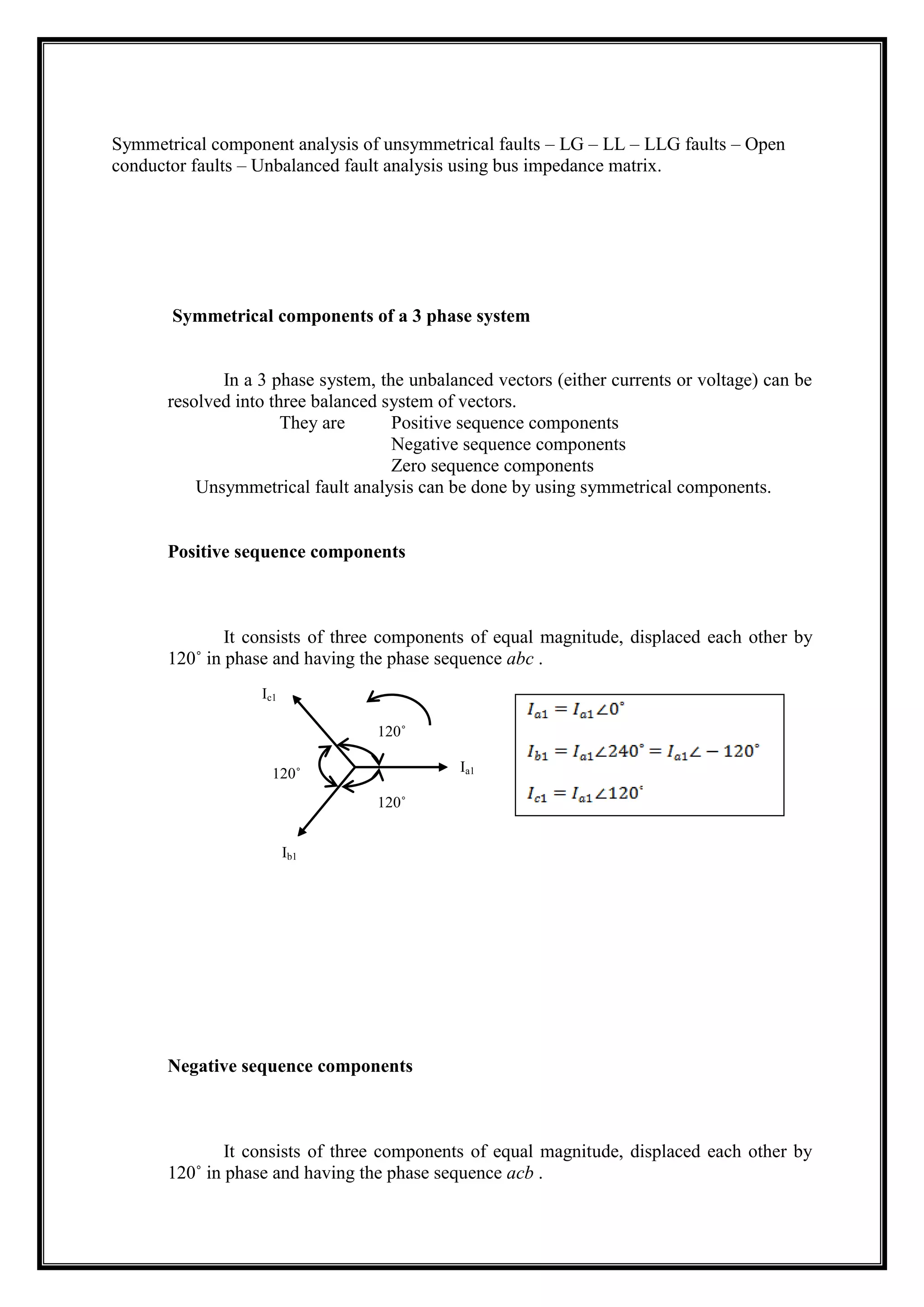 Symmetrical component analysis of unsymmetrical faults – LG – LL – LLG faults – Open
conductor faults – Unbalanced fault analysis using bus impedance matrix.
Symmetrical components of a 3 phase system
In a 3 phase system, the unbalanced vectors (either currents or voltage) can be
resolved into three balanced system of vectors.
They are Positive sequence components
Negative sequence components
Zero sequence components
Unsymmetrical fault analysis can be done by using symmetrical components.
Positive sequence components
It consists of three components of equal magnitude, displaced each other by
120˚ in phase and having the phase sequence abc .
Negative sequence components
It consists of three components of equal magnitude, displaced each other by
120˚ in phase and having the phase sequence acb .
120˚
120˚
120˚ Ia1
Ib1
Ic1
 