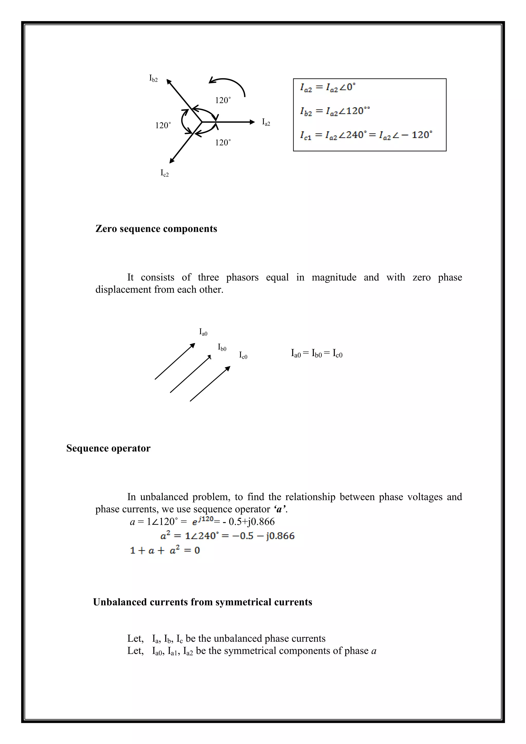Zero sequence components
It consists of three phasors equal in magnitude and with zero phase
displacement from each other.
Sequence operator
In unbalanced problem, to find the relationship between phase voltages and
phase currents, we use sequence operator ‘a’.
a = 1∠120˚ = = - 0.5+j0.866
Unbalanced currents from symmetrical currents
Let, Ia, Ib, Ic be the unbalanced phase currents
Let, Ia0, Ia1, Ia2 be the symmetrical components of phase a
120˚
120˚
120˚ Ia2
Ic2
Ib2
Ia0
Ib0
Ic0 Ia0 = Ib0 = Ic0
 