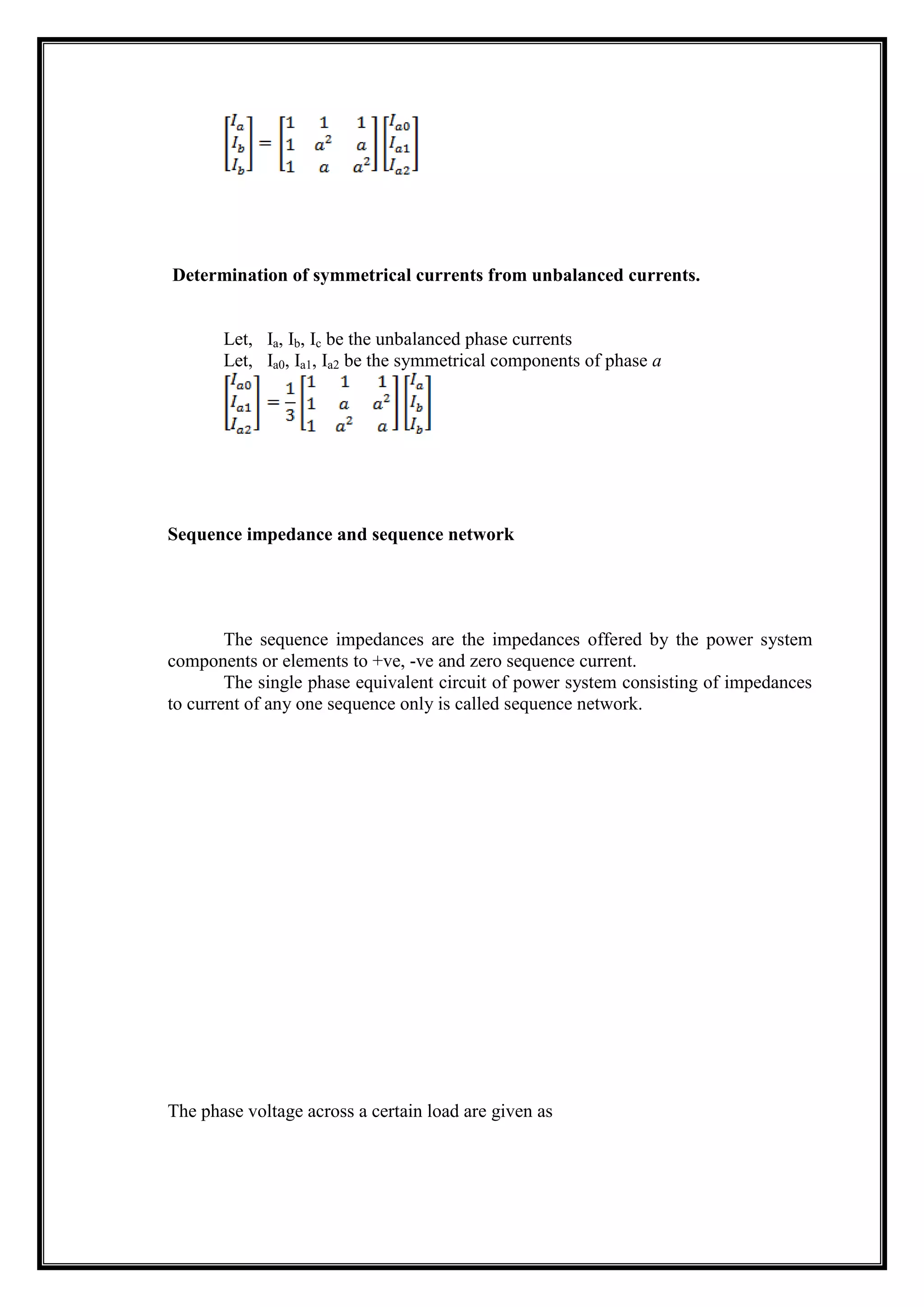 Determination of symmetrical currents from unbalanced currents.
Let, Ia, Ib, Ic be the unbalanced phase currents
Let, Ia0, Ia1, Ia2 be the symmetrical components of phase a
Sequence impedance and sequence network
The sequence impedances are the impedances offered by the power system
components or elements to +ve, -ve and zero sequence current.
The single phase equivalent circuit of power system consisting of impedances
to current of any one sequence only is called sequence network.
The phase voltage across a certain load are given as
 