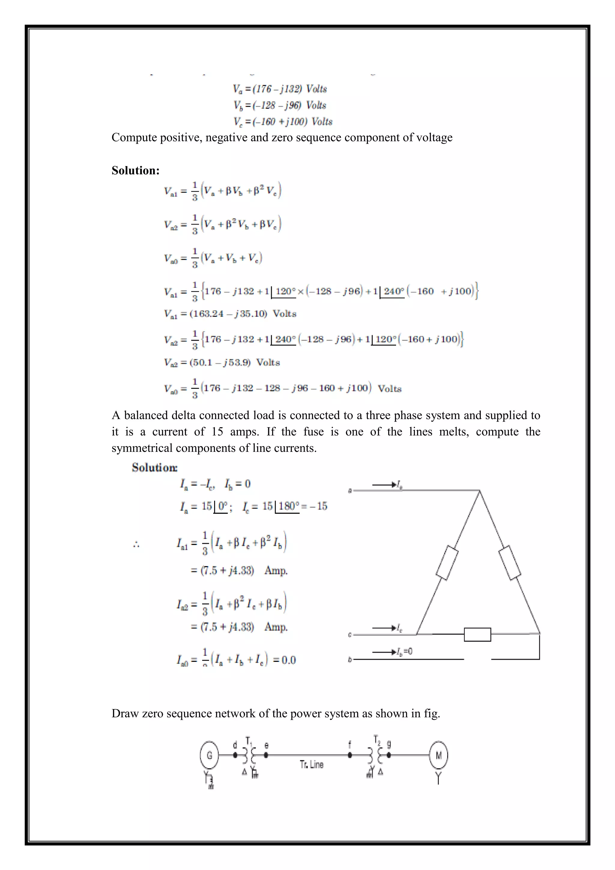 Compute positive, negative and zero sequence component of voltage
Solution:
A balanced delta connected load is connected to a three phase system and supplied to
it is a current of 15 amps. If the fuse is one of the lines melts, compute the
symmetrical components of line currents.
Draw zero sequence network of the power system as shown in fig.
 