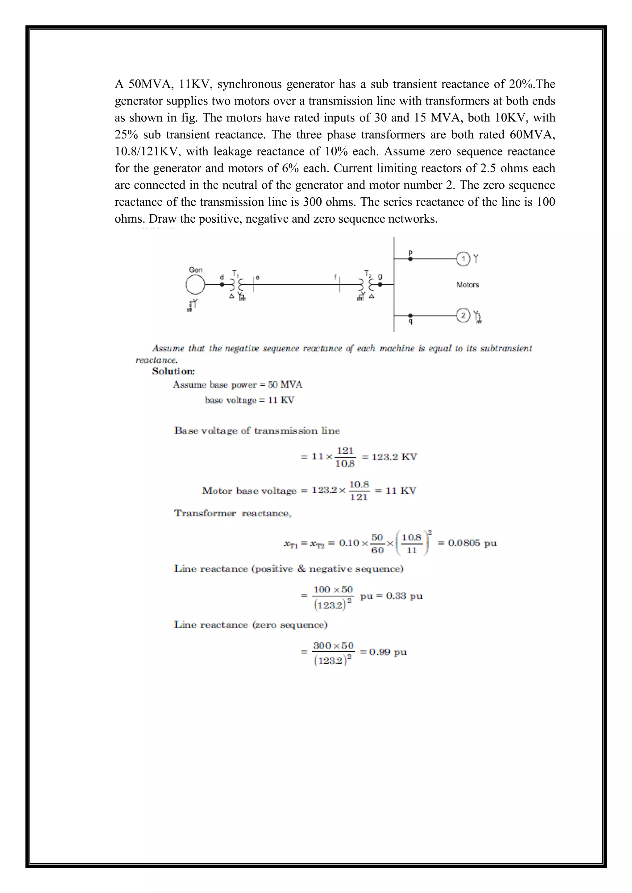 A 50MVA, 11KV, synchronous generator has a sub transient reactance of 20%.The
generator supplies two motors over a transmission line with transformers at both ends
as shown in fig. The motors have rated inputs of 30 and 15 MVA, both 10KV, with
25% sub transient reactance. The three phase transformers are both rated 60MVA,
10.8/121KV, with leakage reactance of 10% each. Assume zero sequence reactance
for the generator and motors of 6% each. Current limiting reactors of 2.5 ohms each
are connected in the neutral of the generator and motor number 2. The zero sequence
reactance of the transmission line is 300 ohms. The series reactance of the line is 100
ohms. Draw the positive, negative and zero sequence networks.
 