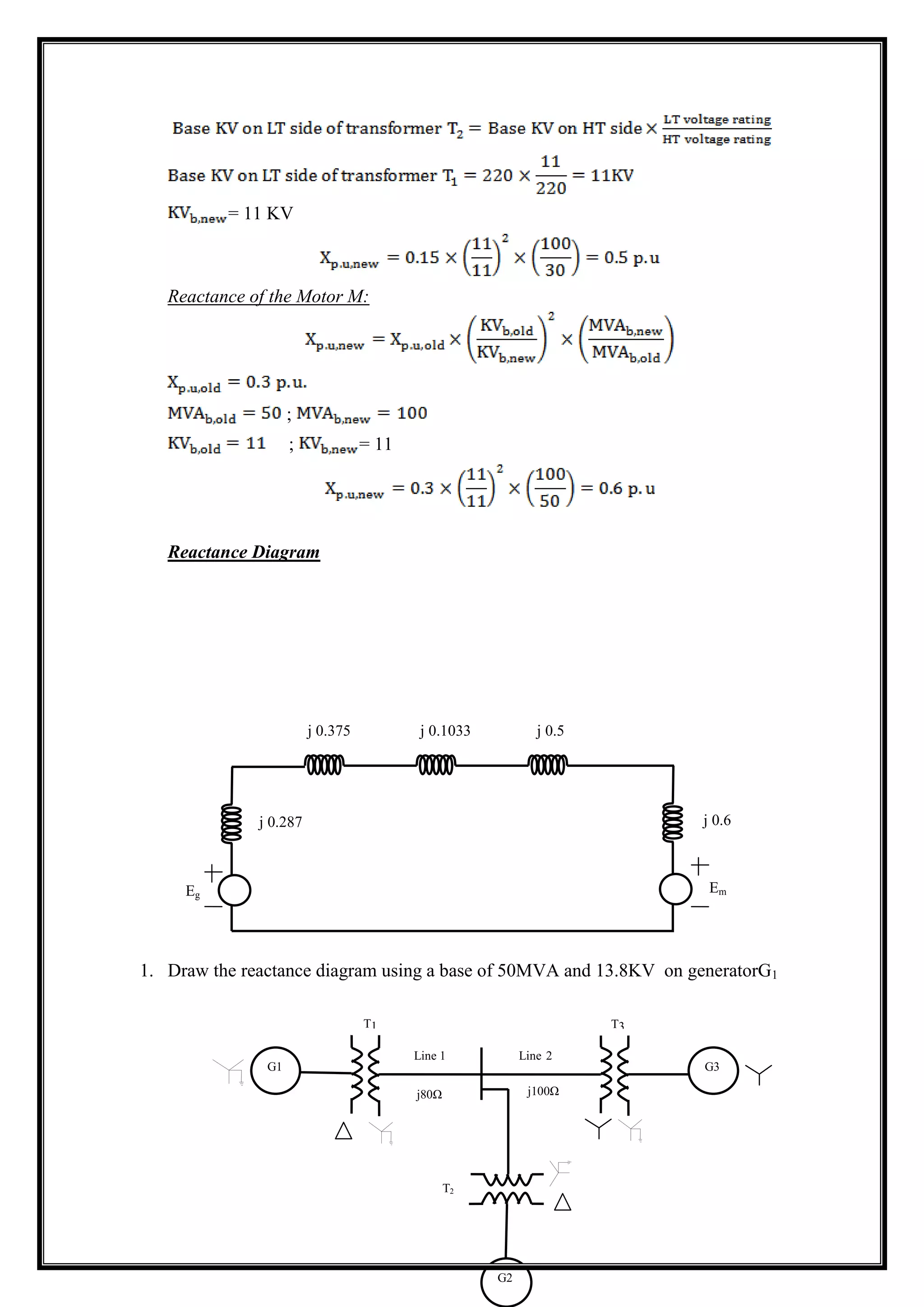 = 11 KV
Reactance of the Motor M:
;
; = 11
Reactance Diagram
1. Draw the reactance diagram using a base of 50MVA and 13.8KV on generatorG1
j 0.287
j 0.375 j 0.1033 j 0.5
j 0.6
Eg
Em
G1 G3
G2
T1 T3
T2
Line 1 Line 2
j80Ω j100Ω
 