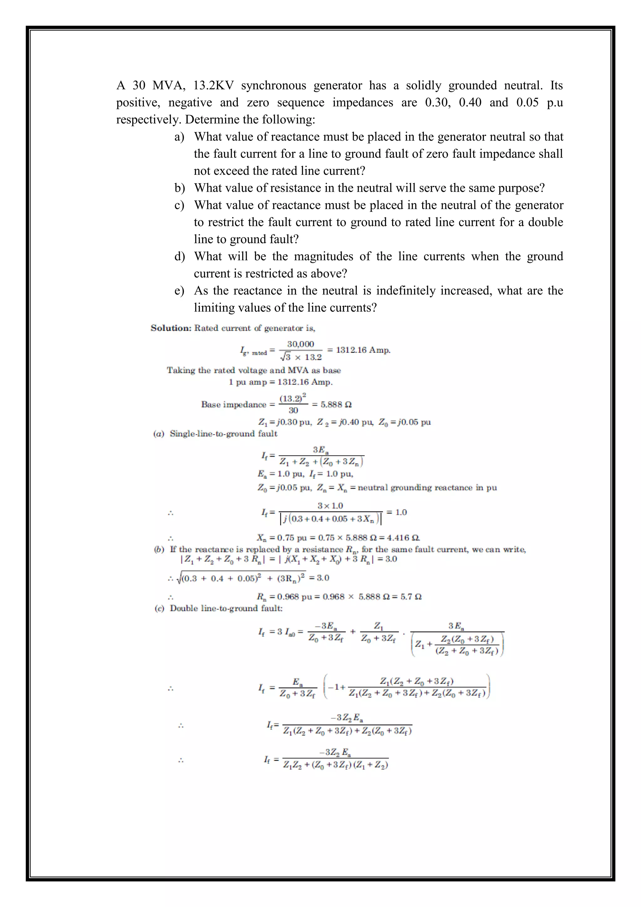 A 30 MVA, 13.2KV synchronous generator has a solidly grounded neutral. Its
positive, negative and zero sequence impedances are 0.30, 0.40 and 0.05 p.u
respectively. Determine the following:
a) What value of reactance must be placed in the generator neutral so that
the fault current for a line to ground fault of zero fault impedance shall
not exceed the rated line current?
b) What value of resistance in the neutral will serve the same purpose?
c) What value of reactance must be placed in the neutral of the generator
to restrict the fault current to ground to rated line current for a double
line to ground fault?
d) What will be the magnitudes of the line currents when the ground
current is restricted as above?
e) As the reactance in the neutral is indefinitely increased, what are the
limiting values of the line currents?
 