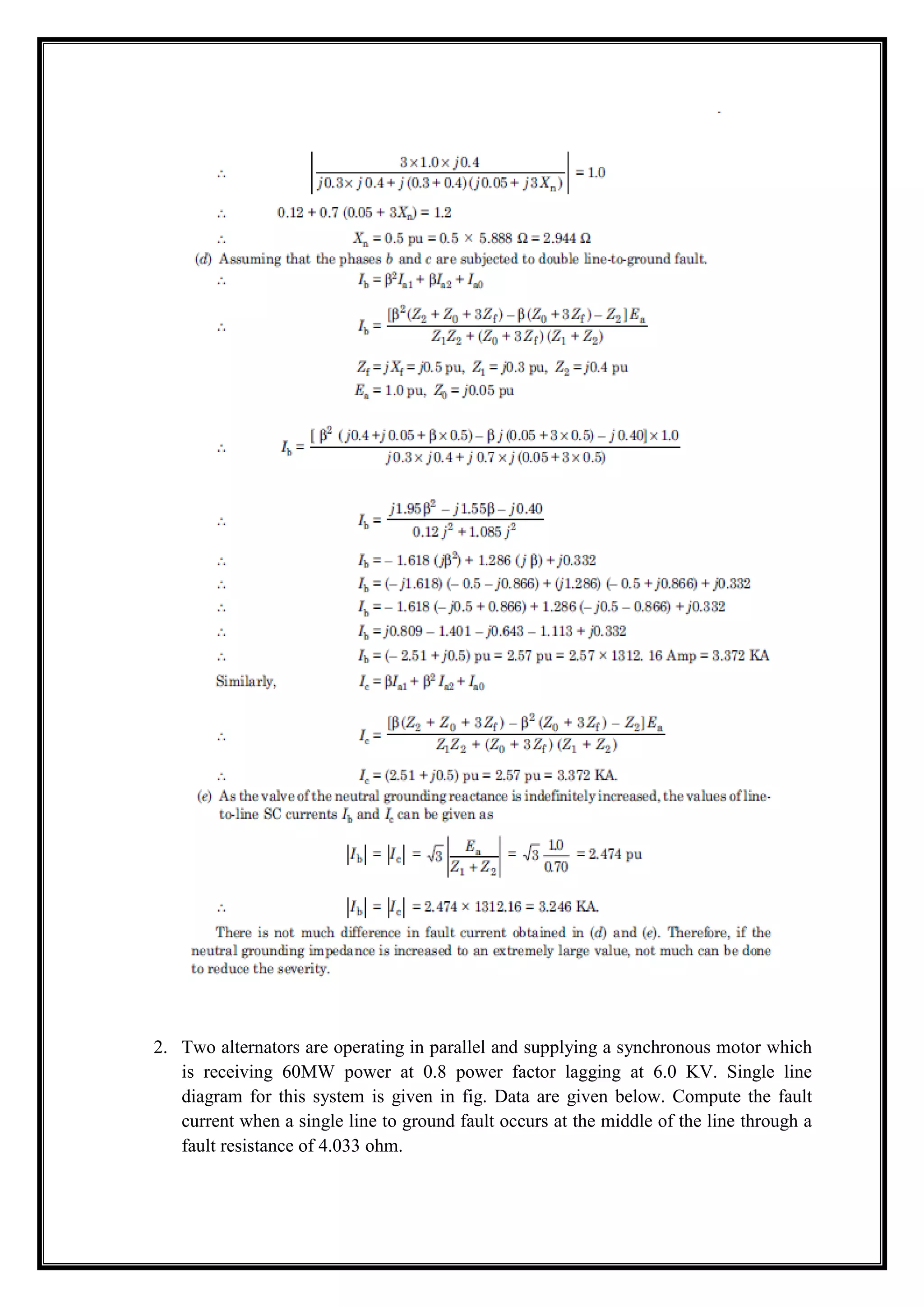 2. Two alternators are operating in parallel and supplying a synchronous motor which
is receiving 60MW power at 0.8 power factor lagging at 6.0 KV. Single line
diagram for this system is given in fig. Data are given below. Compute the fault
current when a single line to ground fault occurs at the middle of the line through a
fault resistance of 4.033 ohm.
 