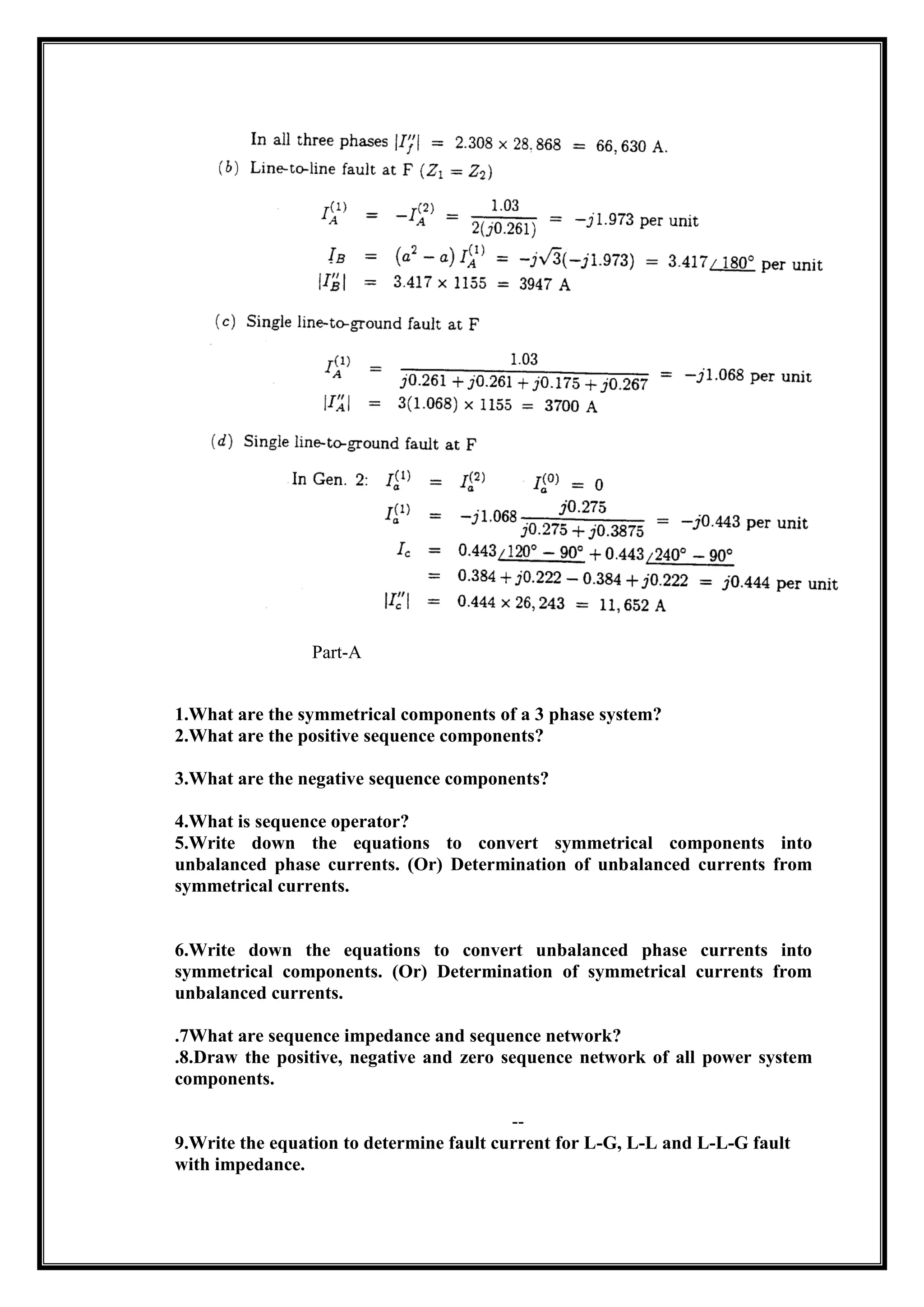 Part-A
1.What are the symmetrical components of a 3 phase system?
2.What are the positive sequence components?
3.What are the negative sequence components?
4.What is sequence operator?
5.Write down the equations to convert symmetrical components into
unbalanced phase currents. (Or) Determination of unbalanced currents from
symmetrical currents.
6.Write down the equations to convert unbalanced phase currents into
symmetrical components. (Or) Determination of symmetrical currents from
unbalanced currents.
.7What are sequence impedance and sequence network?
.8.Draw the positive, negative and zero sequence network of all power system
components.
--
9.Write the equation to determine fault current for L-G, L-L and L-L-G fault
with impedance.
 