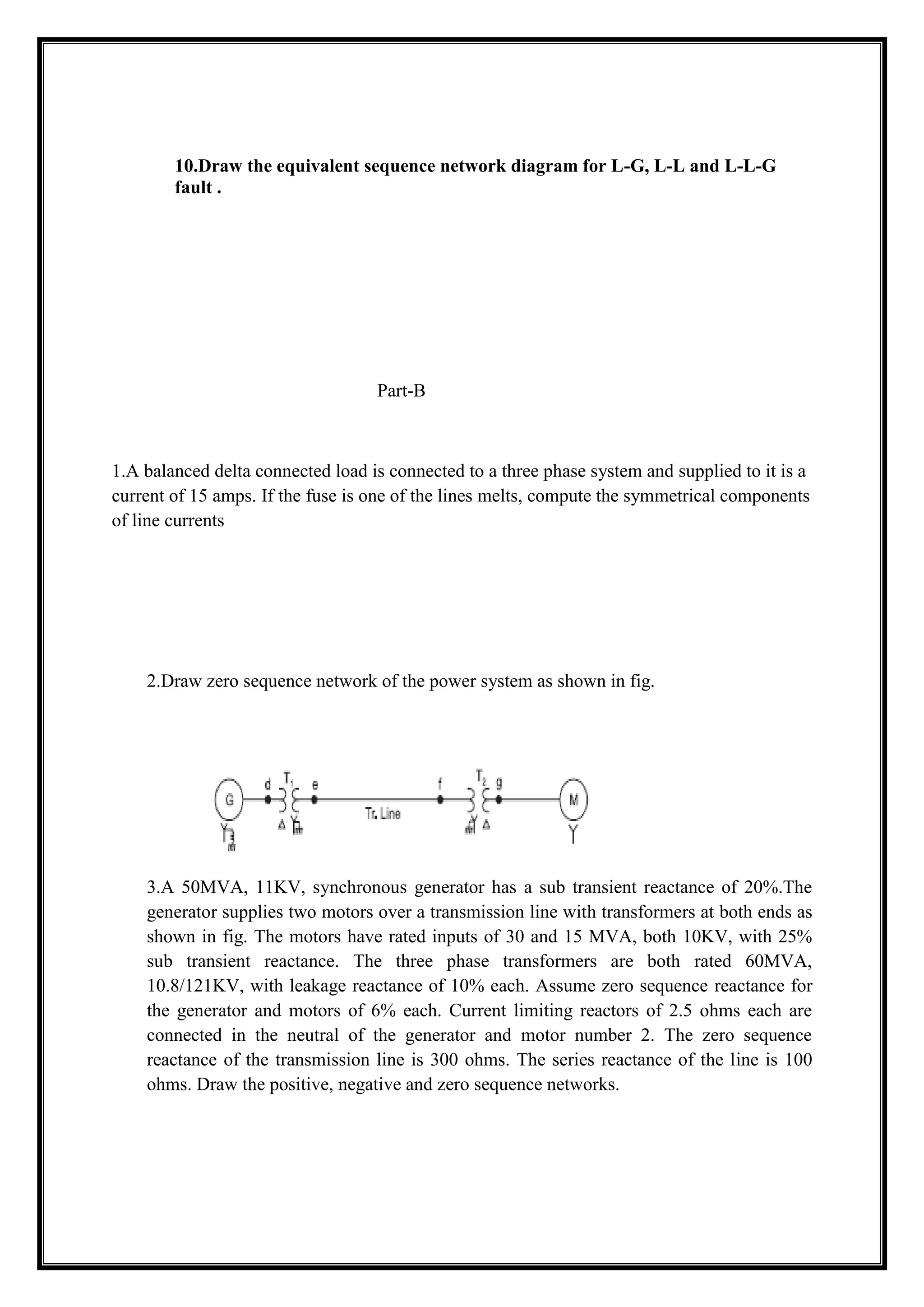10.Draw the equivalent sequence network diagram for L-G, L-L and L-L-G
fault .
Part-B
1.A balanced delta connected load is connected to a three phase system and supplied to it is a
current of 15 amps. If the fuse is one of the lines melts, compute the symmetrical components
of line currents
2.Draw zero sequence network of the power system as shown in fig.
3.A 50MVA, 11KV, synchronous generator has a sub transient reactance of 20%.The
generator supplies two motors over a transmission line with transformers at both ends as
shown in fig. The motors have rated inputs of 30 and 15 MVA, both 10KV, with 25%
sub transient reactance. The three phase transformers are both rated 60MVA,
10.8/121KV, with leakage reactance of 10% each. Assume zero sequence reactance for
the generator and motors of 6% each. Current limiting reactors of 2.5 ohms each are
connected in the neutral of the generator and motor number 2. The zero sequence
reactance of the transmission line is 300 ohms. The series reactance of the line is 100
ohms. Draw the positive, negative and zero sequence networks.
 